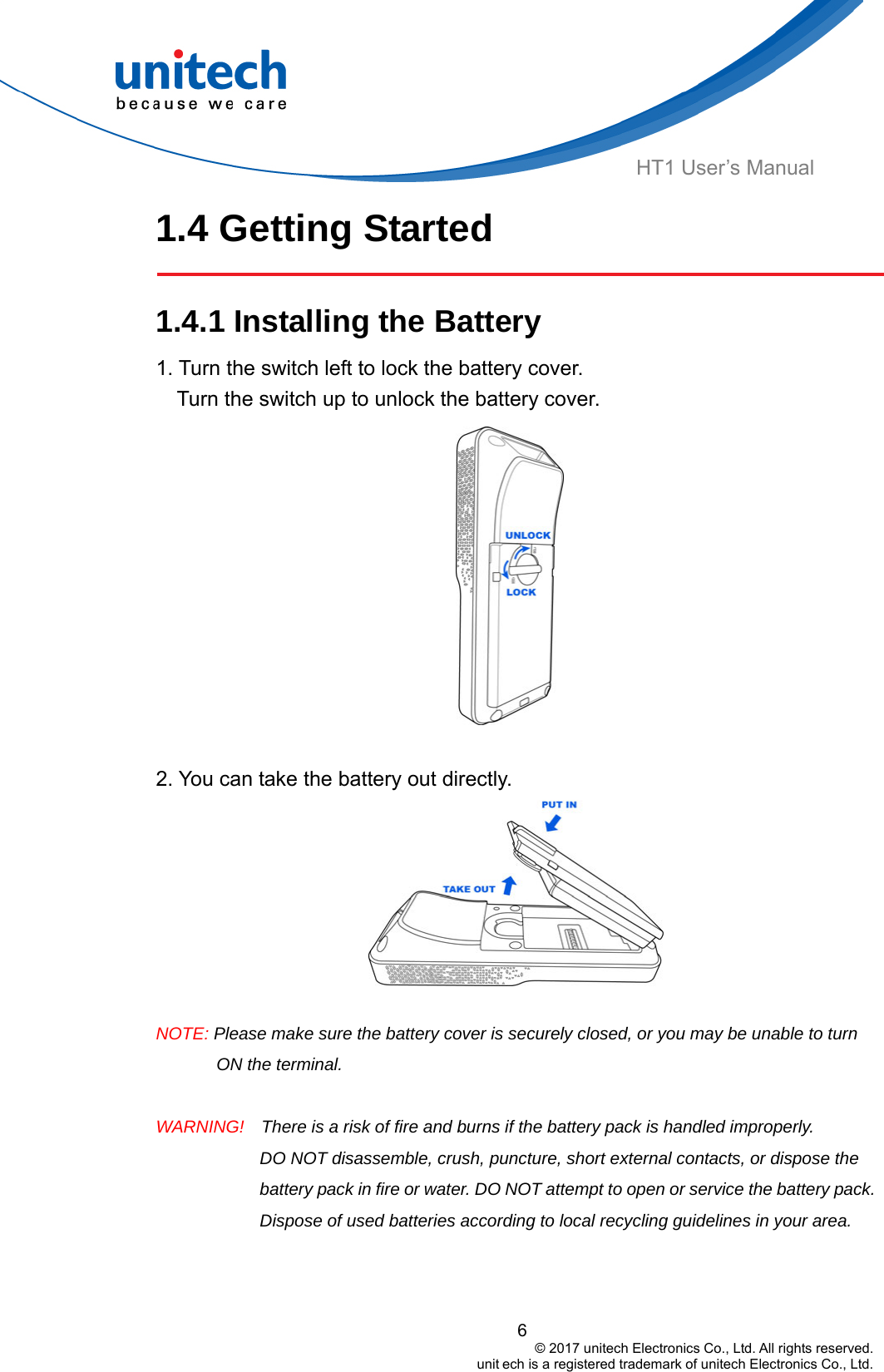  HT1 User’s Manual 1.4 Getting Started  1.4.1 Installing the Battery  1. Turn the switch left to lock the battery cover.       Turn the switch up to unlock the battery cover.  2. You can take the battery out directly.     NOTE: Please make sure the battery cover is securely closed, or you may be unable to turn ON the terminal.  WARNING!    There is a risk of fire and burns if the battery pack is handled improperly.   DO NOT disassemble, crush, puncture, short external contacts, or dispose the battery pack in fire or water. DO NOT attempt to open or service the battery pack. Dispose of used batteries according to local recycling guidelines in your area. 6                                         © 2017 unitech Electronics Co., Ltd. All rights reserved.                                                        unit ech is a registered trademark of unitech Electronics Co., Ltd. 