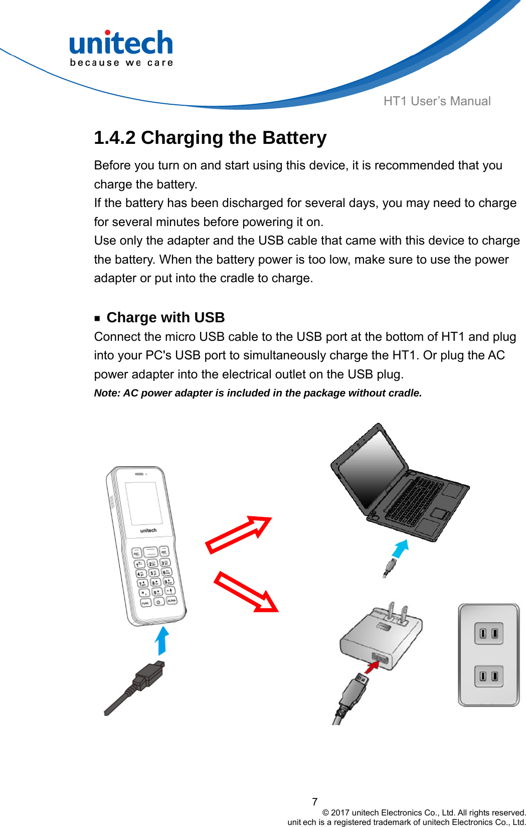  HT1 User’s Manual 1.4.2 Charging the Battery Before you turn on and start using this device, it is recommended that you charge the battery. If the battery has been discharged for several days, you may need to charge for several minutes before powering it on. Use only the adapter and the USB cable that came with this device to charge the battery. When the battery power is too low, make sure to use the power adapter or put into the cradle to charge.  ￭ Charge with USB Connect the micro USB cable to the USB port at the bottom of HT1 and plug into your PC&apos;s USB port to simultaneously charge the HT1. Or plug the AC power adapter into the electrical outlet on the USB plug. Note: AC power adapter is included in the package without cradle.             7                                         © 2017 unitech Electronics Co., Ltd. All rights reserved.                                                        unit ech is a registered trademark of unitech Electronics Co., Ltd.  