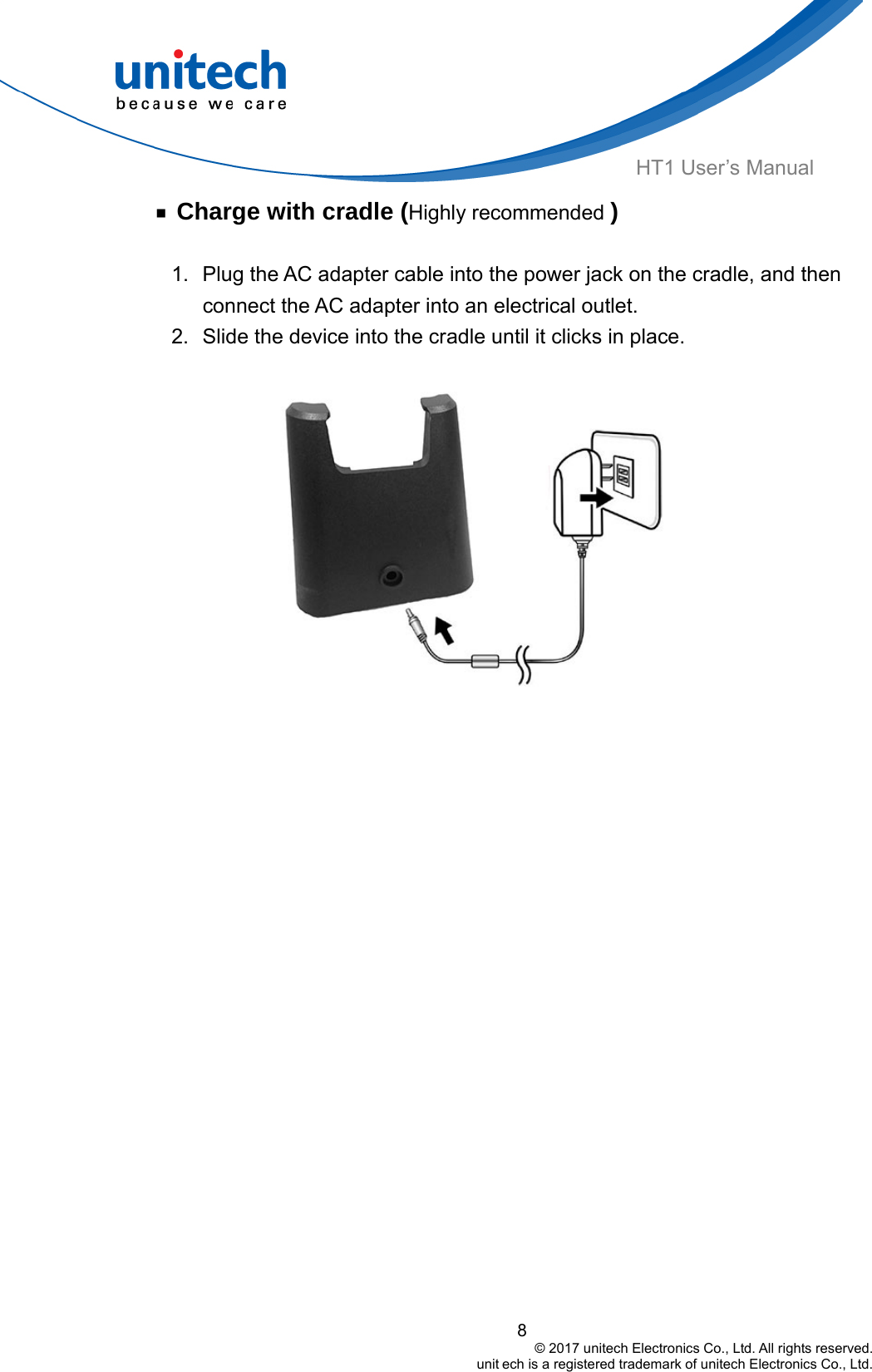  8                                         © 2017 unitech Electronics Co., Ltd. All rights reserved.                                                        unit ech is a registered trademark of unitech Electronics Co., Ltd. HT1 User’s Manual ￭ Charge with cradle (Highly recommended )  1.  Plug the AC adapter cable into the power jack on the cradle, and then connect the AC adapter into an electrical outlet. 2.  Slide the device into the cradle until it clicks in place.  