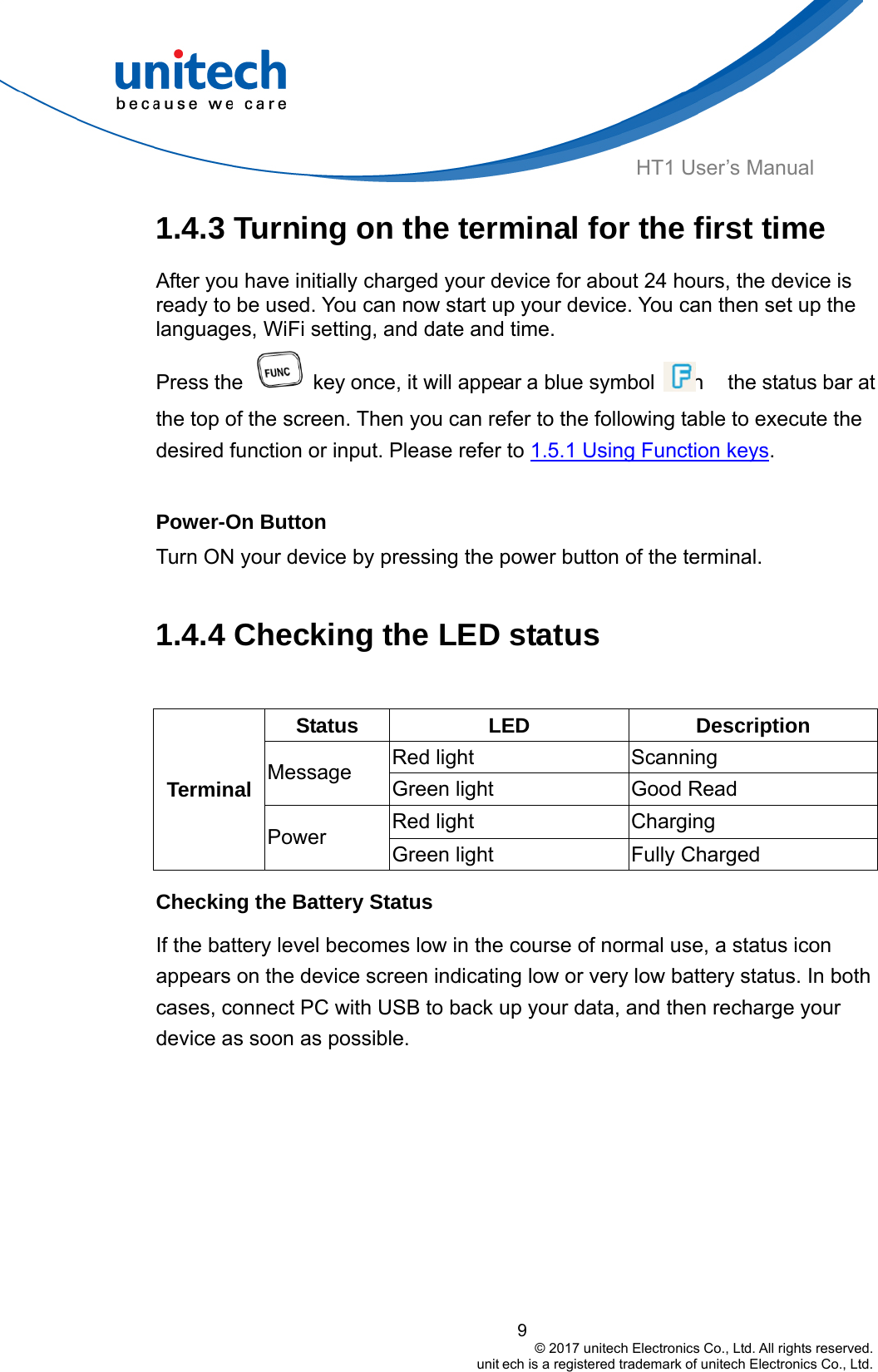  HT1 User’s Manual 1.4.3 Turning on the terminal for the first time After you have initially charged your device for about 24 hours, the device is ready to be used. You can now start up your device. You can then set up the languages, WiFi setting, and date and time. Press the    key once, it will appear a blue symbol     in  the status bar at the top of the screen. Then you can refer to the following table to execute the desired function or input. Please refer to 1.5.1 Using Function keys.  Power-On Button Turn ON your device by pressing the power button of the terminal.  1.4.4 Checking the LED status  Status  LED Description Red light    Scanning Message  Green light    Good Read Red light   9                                         © 2017 unitech Electronics Co., Ltd. All rights reserved.                                                        unit ech is a registered trademark of unitech Electronics Co., Ltd. Charging   Terminal Power  Green light    Fully Charged Checking the Battery Status If the battery level becomes low in the course of normal use, a status icon appears on the device screen indicating low or very low battery status. In both cases, connect PC with USB to back up your data, and then recharge your device as soon as possible. 