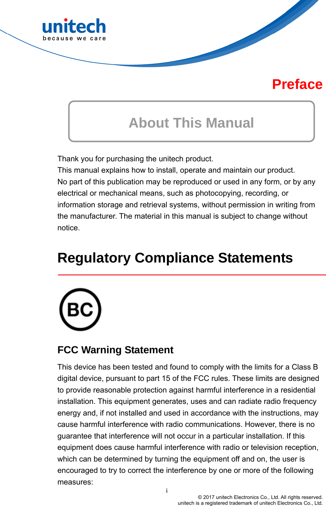  Preface  About This Manual   Thank you for purchasing the unitech product. This manual explains how to install, operate and maintain our product. No part of this publication may be reproduced or used in any form, or by any electrical or mechanical means, such as photocopying, recording, or information storage and retrieval systems, without permission in writing from the manufacturer. The material in this manual is subject to change without notice.  Regulatory Compliance Statements     FCC Warning Statement                                         i © 2017 unitech Electronics Co., Ltd. All rights reserved.   unitech is a registered trademark of unitech Electronics Co., Ltd. This device has been tested and found to comply with the limits for a Class B digital device, pursuant to part 15 of the FCC rules. These limits are designed to provide reasonable protection against harmful interference in a residential installation. This equipment generates, uses and can radiate radio frequency energy and, if not installed and used in accordance with the instructions, may cause harmful interference with radio communications. However, there is no guarantee that interference will not occur in a particular installation. If this equipment does cause harmful interference with radio or television reception, which can be determined by turning the equipment off and on, the user is encouraged to try to correct the interference by one or more of the following measures: 