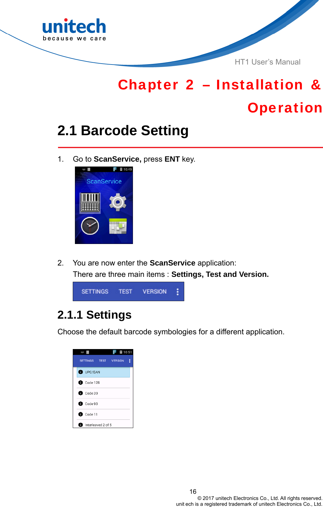  HT1 User’s Manual Chapter 2 – Installation &amp; Operation 2.1 Barcode Setting    1. Go to ScanService, press ENT key.       2.  You are now enter the ScanService application:  There are three main items : Settings, Test and Version.  2.1.1 Settings Choose the default barcode symbologies for a different application.        16                                         © 2017 unitech Electronics Co., Ltd. All rights reserved.                                                        unit ech is a registered trademark of unitech Electronics Co., Ltd. 