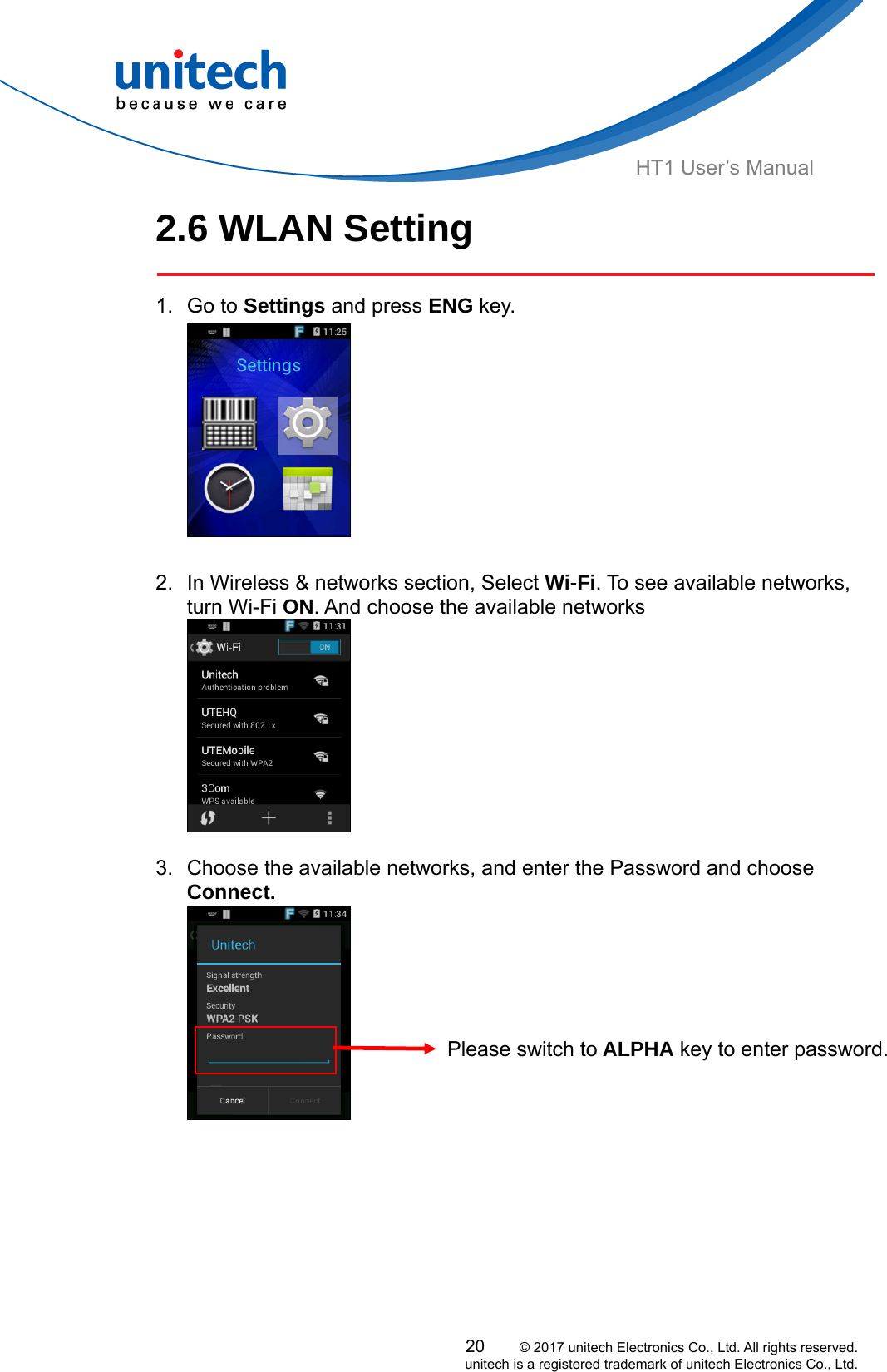  HT1 User’s Manual 2.6 WLAN Setting   1. Go to Settings and press ENG key.   2.  In Wireless &amp; networks section, Select Wi-Fi. To see available networks, turn Wi-Fi ON. And choose the available networks       3.  Choose the available networks, and enter the Password and choose Connect.        Please switch to ALPHA key to enter password.      20     © 2017 unitech Electronics Co., Ltd. All rights reserved.   unitech is a registered trademark of unitech Electronics Co., Ltd. 