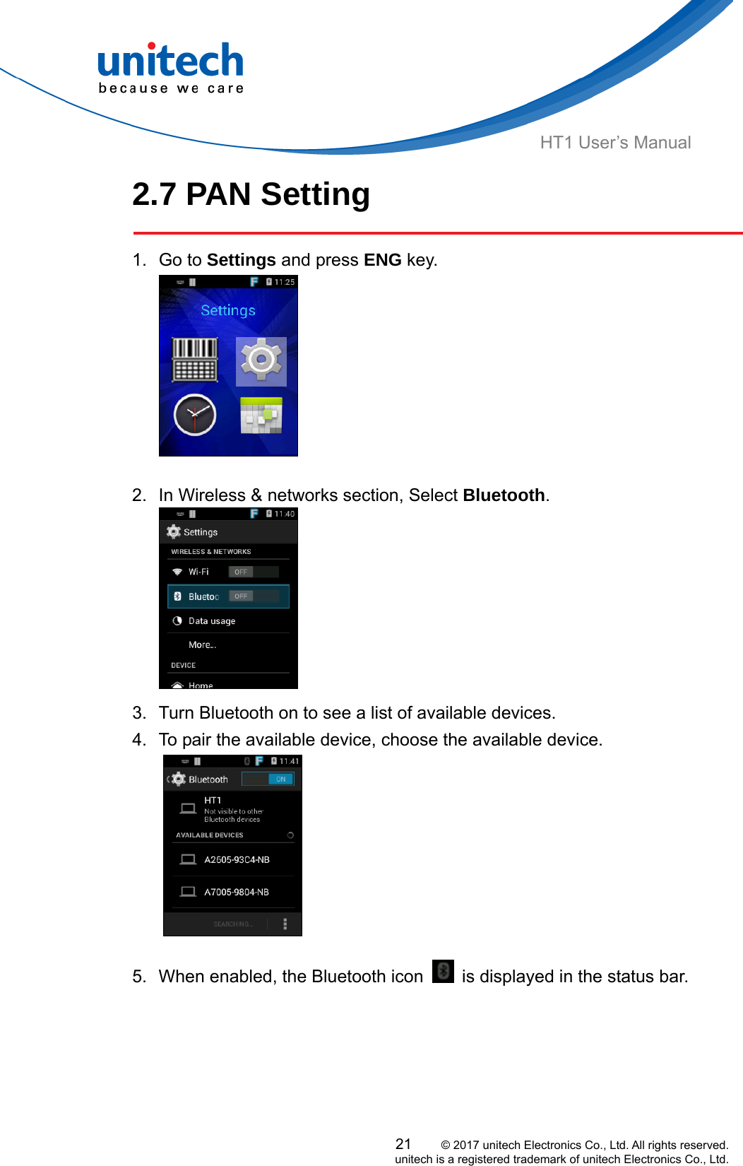  HT1 User’s Manual 2.7 PAN Setting  1. Go to Settings and press ENG key.   2.  In Wireless &amp; networks section, Select Bluetooth.  3.  Turn Bluetooth on to see a list of available devices. 4.  To pair the available device, choose the available device.  5.  When enabled, the Bluetooth icon    is displayed in the status bar. 21     © 2017 unitech Electronics Co., Ltd. All rights reserved.   unitech is a registered trademark of unitech Electronics Co., Ltd. 