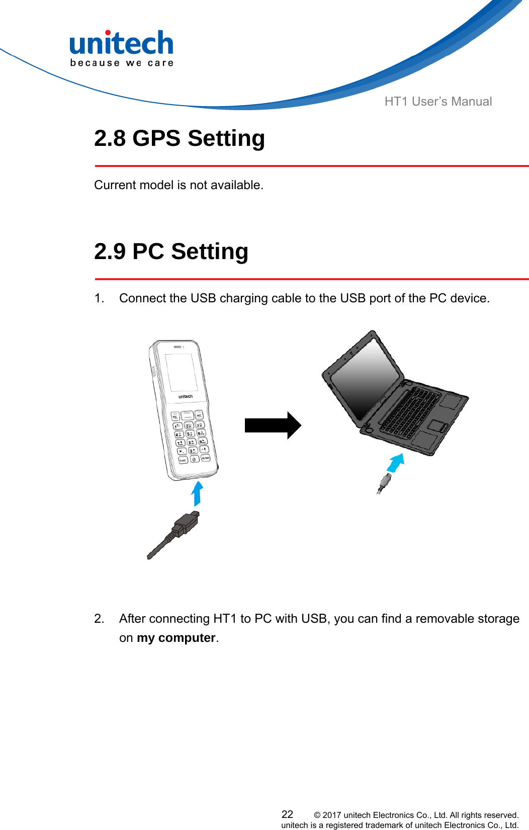  HT1 User’s Manual 2.8 GPS Setting  Current model is not available.    2.9 PC Setting  1.  Connect the USB charging cable to the USB port of the PC device.          2.  After connecting HT1 to PC with USB, you can find a removable storage on my computer.          22     © 2017 unitech Electronics Co., Ltd. All rights reserved.   unitech is a registered trademark of unitech Electronics Co., Ltd. 