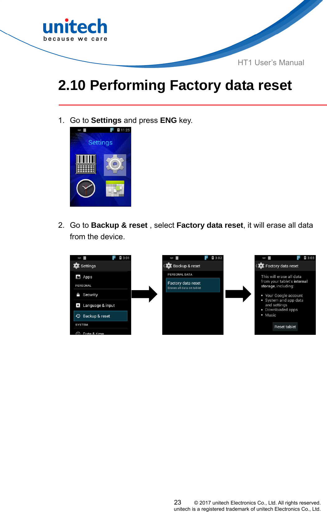  HT1 User’s Manual 2.10 Performing Factory data reset   1. Go to Settings and press ENG key.   2. Go to Backup &amp; reset , select Factory data reset, it will erase all data from the device.                            23     © 2017 unitech Electronics Co., Ltd. All rights reserved.   unitech is a registered trademark of unitech Electronics Co., Ltd. 