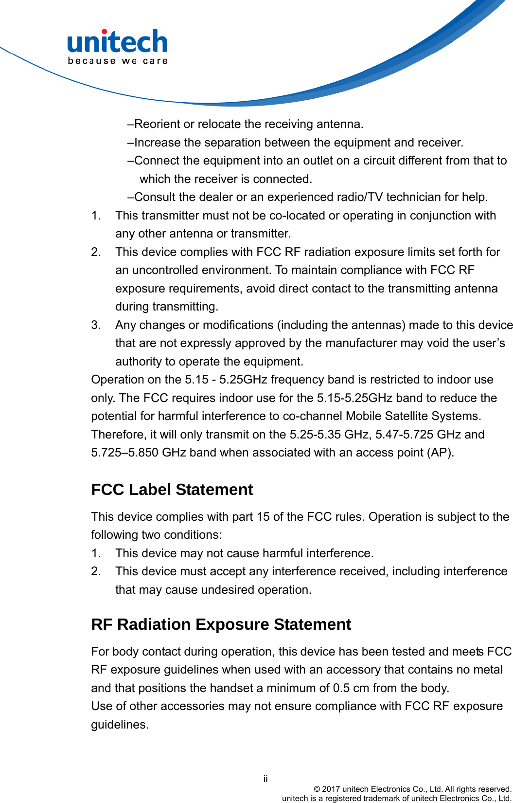                                          ii © 2017 unitech Electronics Co., Ltd. All rights reserved.   unitech is a registered trademark of unitech Electronics Co., Ltd. –Reorient or relocate the receiving antenna. –Increase the separation between the equipment and receiver. –Connect the equipment into an outlet on a circuit different from that to which the receiver is connected. –Consult the dealer or an experienced radio/TV technician for help. 1.  This transmitter must not be co-located or operating in conjunction with any other antenna or transmitter. 2.  This device complies with FCC RF radiation exposure limits set forth for an uncontrolled environment. To maintain compliance with FCC RF exposure requirements, avoid direct contact to the transmitting antenna during transmitting. 3.  Any changes or modifications (including the antennas) made to this device that are not expressly approved by the manufacturer may void the user’s authority to operate the equipment. Operation on the 5.15 - 5.25GHz frequency band is restricted to indoor use only. The FCC requires indoor use for the 5.15-5.25GHz band to reduce the potential for harmful interference to co-channel Mobile Satellite Systems. Therefore, it will only transmit on the 5.25-5.35 GHz, 5.47-5.725 GHz and 5.725–5.850 GHz band when associated with an access point (AP).  FCC Label Statement This device complies with part 15 of the FCC rules. Operation is subject to the following two conditions: 1.  This device may not cause harmful interference. 2.  This device must accept any interference received, including interference that may cause undesired operation.  RF Radiation Exposure Statement For body contact during operation, this device has been tested and meets FCC RF exposure guidelines when used with an accessory that contains no metal and that positions the handset a minimum of 0.5 cm from the body. Use of other accessories may not ensure compliance with FCC RF exposure guidelines.  