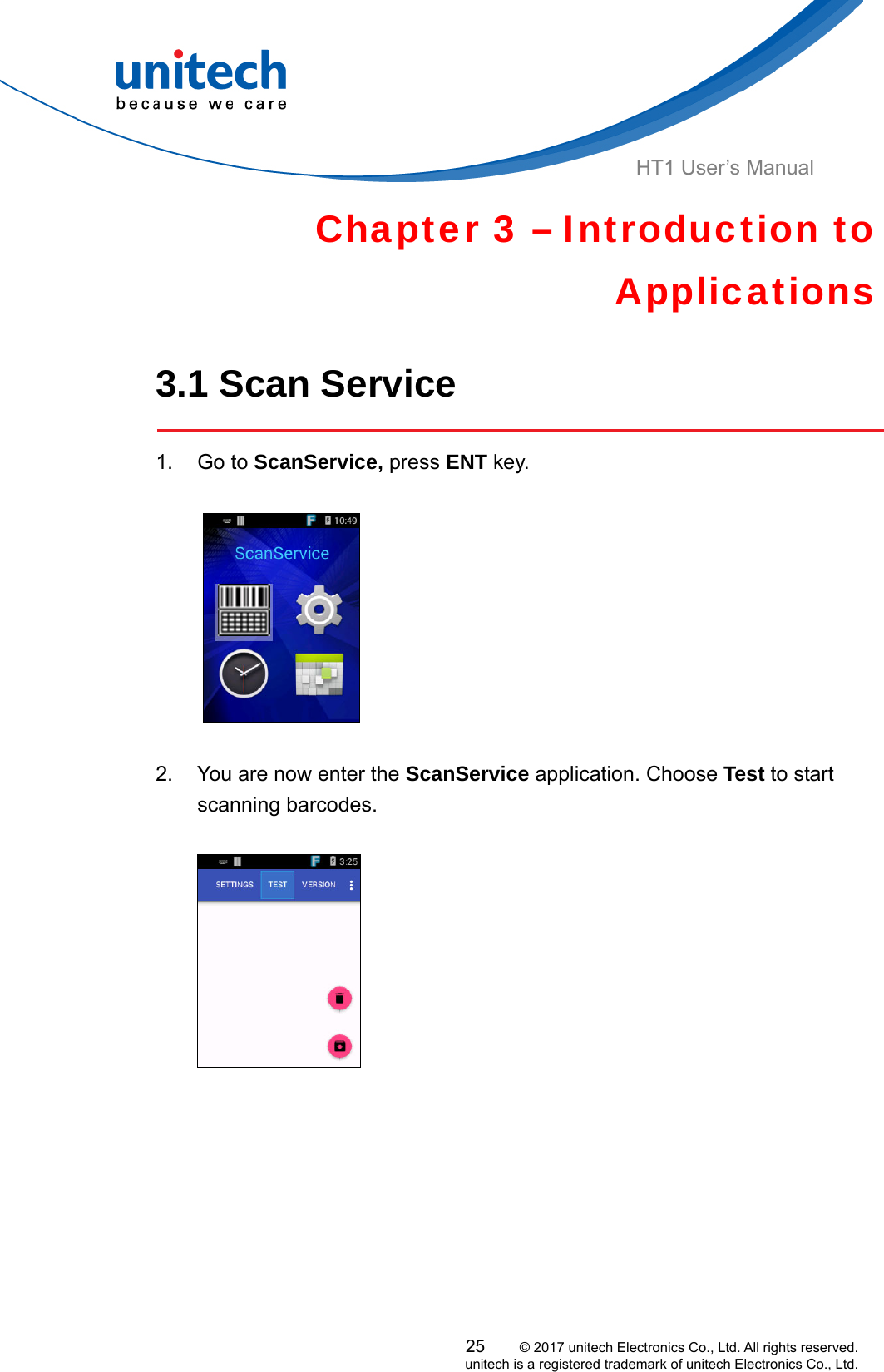  HT1 User’s Manual Chapter 3 – Introduction to Applications  3.1 Scan Service  1. Go to ScanService, press ENT key.        2.  You are now enter the ScanService application. Choose Test to start scanning barcodes.            25     © 2017 unitech Electronics Co., Ltd. All rights reserved.   unitech is a registered trademark of unitech Electronics Co., Ltd. 