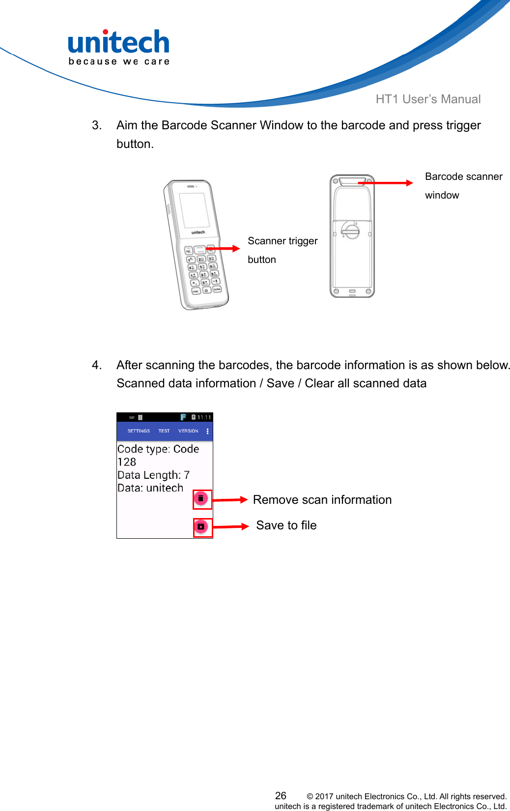  HT1 User’s Manual 3.  Aim the Barcode Scanner Window to the barcode and press trigger button.   Scanner trigger button Barcode scanner window                  4.  After scanning the barcodes, the barcode information is as shown below.           Scanned data information / Save / Clear all scanned data   Remove scan informationSave to file  26     © 2017 unitech Electronics Co., Ltd. All rights reserved.   unitech is a registered trademark of unitech Electronics Co., Ltd. 