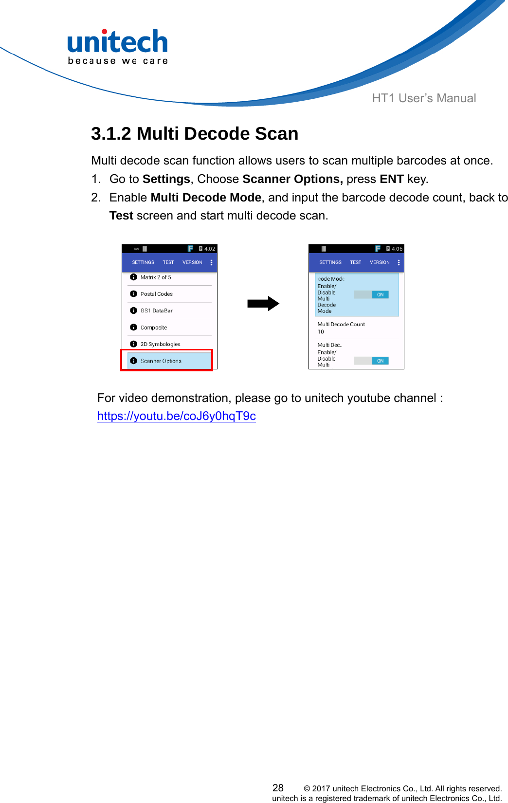  HT1 User’s Manual 3.1.2 Multi Decode Scan Multi decode scan function allows users to scan multiple barcodes at once.   1. Go to Settings, Choose Scanner Options, press ENT key. 2. Enable Multi Decode Mode, and input the barcode decode count, back to Test screen and start multi decode scan.                      For video demonstration, please go to unitech youtube channel : https://youtu.be/coJ6y0hqT9c   28     © 2017 unitech Electronics Co., Ltd. All rights reserved.   unitech is a registered trademark of unitech Electronics Co., Ltd. 