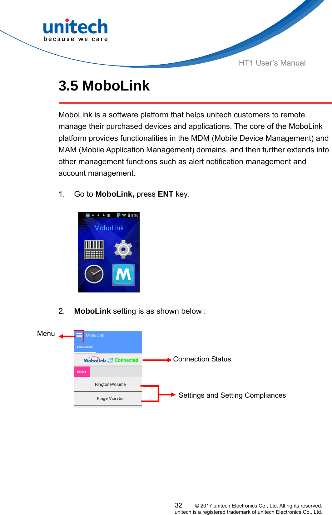  HT1 User’s Manual 3.5 MoboLink    MoboLink is a software platform that helps unitech customers to remote manage their purchased devices and applications. The core of the MoboLink platform provides functionalities in the MDM (Mobile Device Management) and MAM (Mobile Application Management) domains, and then further extends into other management functions such as alert notification management and account management.  1. Go to MoboLink, press ENT key.                  2.  MoboLink setting is as shown below :  Menu  Settings and Setting Compliances Connection Status 32     © 2017 unitech Electronics Co., Ltd. All rights reserved.   unitech is a registered trademark of unitech Electronics Co., Ltd. 