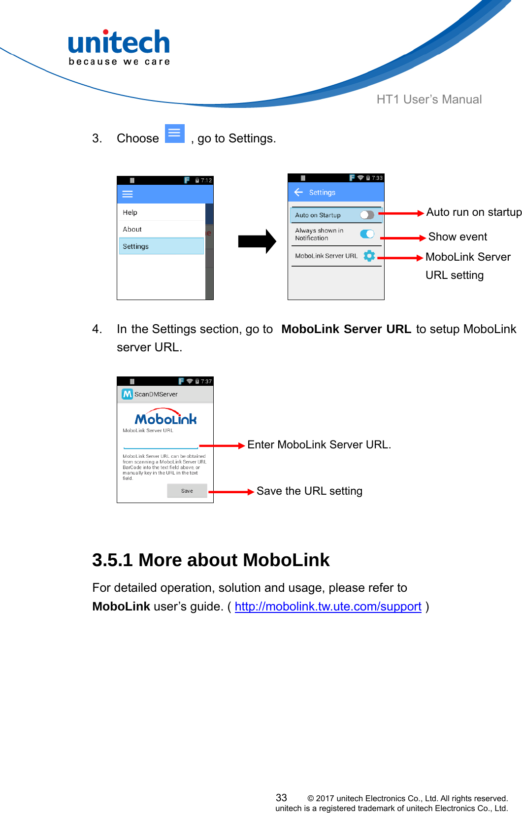  HT1 User’s Manual 3. Choose    , go to Settings.  33     © 2017 unitech Electronics Co., Ltd. All rights reserved.   unitech is a registered trademark of unitech Electronics Co., Ltd.                     4.  In the Settings section, go to  MoboLink Server URL to setup MoboLink  server URL.  Show event notificationsMoboLink Server URL setting Enter MoboLink Server URL. Auto run on startup  Save the URL setting   3.5.1 More about MoboLink     For detailed operation, solution and usage, please refer to   MoboLink user’s guide. ( http://mobolink.tw.ute.com/support )    