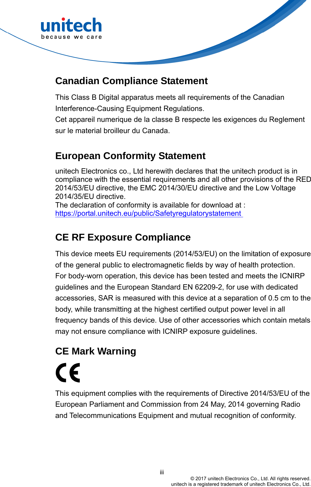  Canadian Compliance Statement This Class B Digital apparatus meets all requirements of the Canadian Interference-Causing Equipment Regulations. Cet appareil numerique de la classe B respecte les exigences du Reglement sur le material broilleur du Canada.  European Conformity Statement unitech Electronics co., Ltd herewith declares that the unitech product is in compliance with the essential requirements and all other provisions of the RED 2014/53/EU directive, the EMC 2014/30/EU directive and the Low Voltage 2014/35/EU directive. The declaration of conformity is available for download at :   https://portal.unitech.eu/public/Safetyregulatorystatement   CE RF Exposure Compliance   This device meets EU requirements (2014/53/EU) on the limitation of exposure of the general public to electromagnetic fields by way of health protection. For body-worn operation, this device has been tested and meets the ICNIRP guidelines and the European Standard EN 62209-2, for use with dedicated accessories, SAR is measured with this device at a separation of 0.5 cm to the body, while transmitting at the highest certified output power level in all frequency bands of this device. Use of other accessories which contain metals may not ensure compliance with ICNIRP exposure guidelines.    CE Mark Warning    This equipment complies with the requirements of Directive 2014/53/EU of the European Parliament and Commission from 24 May, 2014 governing Radio and Telecommunications Equipment and mutual recognition of conformity.                                            iii © 2017 unitech Electronics Co., Ltd. All rights reserved.   unitech is a registered trademark of unitech Electronics Co., Ltd. 