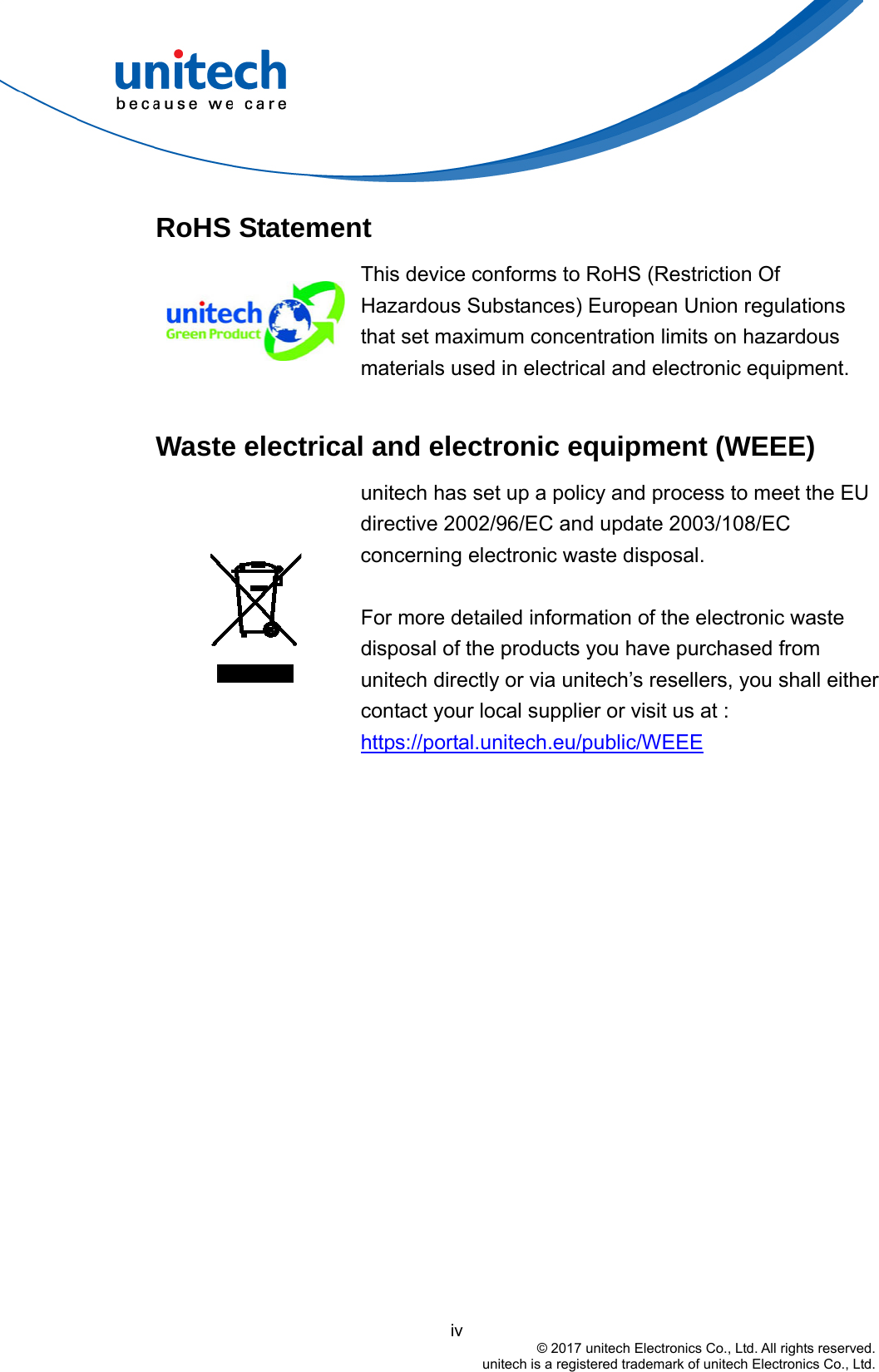                                          iv © 2017 unitech Electronics Co., Ltd. All rights reserved.   unitech is a registered trademark of unitech Electronics Co., Ltd. RoHS Statement  This device conforms to RoHS (Restriction Of Hazardous Substances) European Union regulations that set maximum concentration limits on hazardous materials used in electrical and electronic equipment.  Waste electrical and electronic equipment (WEEE)  unitech has set up a policy and process to meet the EU directive 2002/96/EC and update 2003/108/EC concerning electronic waste disposal.     For more detailed information of the electronic waste disposal of the products you have purchased from unitech directly or via unitech’s resellers, you shall either contact your local supplier or visit us at :     https://portal.unitech.eu/public/WEEE 