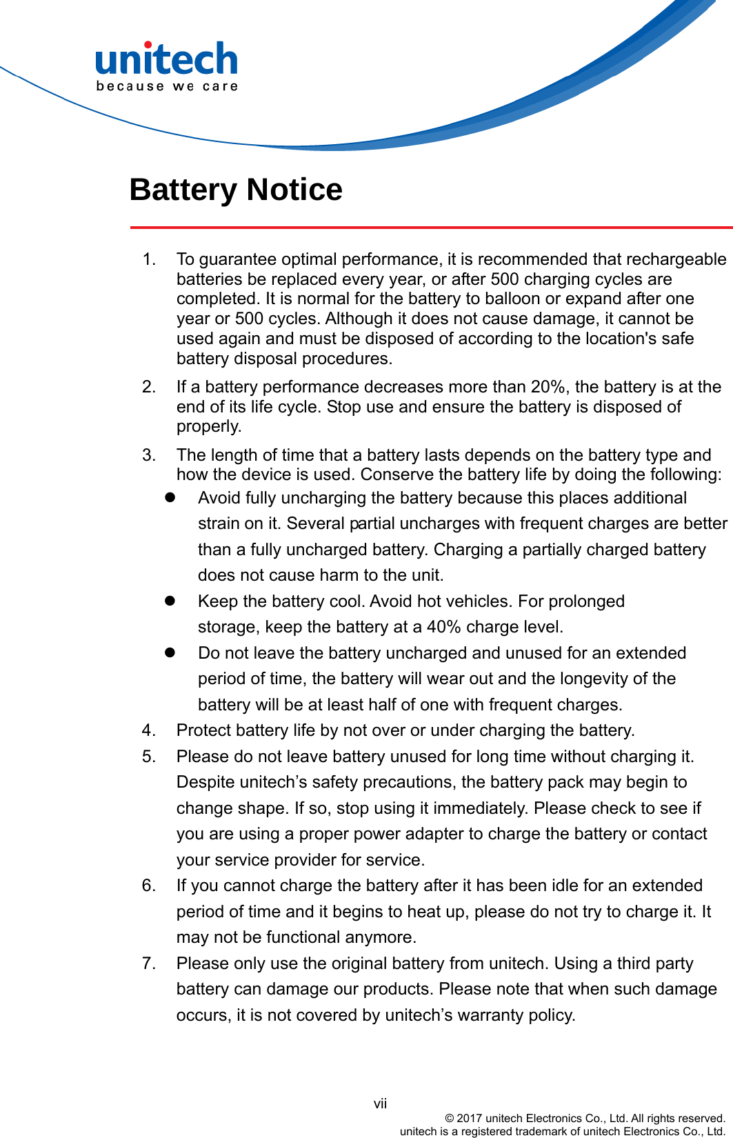  Battery Notice  1.  To guarantee optimal performance, it is recommended that rechargeable batteries be replaced every year, or after 500 charging cycles are completed. It is normal for the battery to balloon or expand after one year or 500 cycles. Although it does not cause damage, it cannot be used again and must be disposed of according to the location&apos;s safe battery disposal procedures. 2.  If a battery performance decreases more than 20%, the battery is at the end of its life cycle. Stop use and ensure the battery is disposed of properly. 3.  The length of time that a battery lasts depends on the battery type and how the device is used. Conserve the battery life by doing the following:   Avoid fully uncharging the battery because this places additional strain on it. Several partial uncharges with frequent charges are better than a fully uncharged battery. Charging a partially charged battery does not cause harm to the unit.   Keep the battery cool. Avoid hot vehicles. For prolonged              storage, keep the battery at a 40% charge level.   Do not leave the battery uncharged and unused for an extended period of time, the battery will wear out and the longevity of the battery will be at least half of one with frequent charges. 4.  Protect battery life by not over or under charging the battery. 5.  Please do not leave battery unused for long time without charging it. Despite unitech’s safety precautions, the battery pack may begin to change shape. If so, stop using it immediately. Please check to see if you are using a proper power adapter to charge the battery or contact your service provider for service. 6.  If you cannot charge the battery after it has been idle for an extended period of time and it begins to heat up, please do not try to charge it. It may not be functional anymore. 7.  Please only use the original battery from unitech. Using a third party battery can damage our products. Please note that when such damage occurs, it is not covered by unitech’s warranty policy.                                           vii © 2017 unitech Electronics Co., Ltd. All rights reserved.   unitech is a registered trademark of unitech Electronics Co., Ltd. 