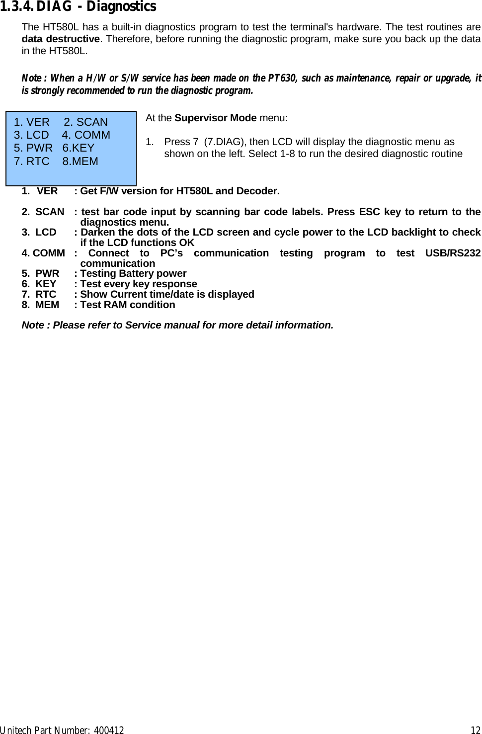 Unitech Part Number: 400412    12 1.3.4. DIAG - Diagnostics The HT580L has a built-in diagnostics program to test the terminal&apos;s hardware. The test routines are data destructive. Therefore, before running the diagnostic program, make sure you back up the data in the HT580L.  Note : When a H/W or S/W service has been made on the PT630, such as maintenance, repair or upgrade, it is strongly recommended to run the diagnostic program.  At the Supervisor Mode menu:  1.  Press 7  (7.DIAG), then LCD will display the diagnostic menu as shown on the left. Select 1-8 to run the desired diagnostic routine    1.  VER  : Get F/W version for HT580L and Decoder.  2.  SCAN  : test bar code input by scanning bar code labels. Press ESC key to return to the diagnostics menu. 3.  LCD  : Darken the dots of the LCD screen and cycle power to the LCD backlight to check if the LCD functions OK 4. COMM : Connect to PC’s communication testing program to test USB/RS232 communication 5.  PWR  : Testing Battery power 6.  KEY  : Test every key response 7.  RTC   : Show Current time/date is displayed 8.  MEM  : Test RAM condition  Note : Please refer to Service manual for more detail information.    1. VER     2. SCAN 3. LCD    4. COMM  5. PWR   6.KEY 7. RTC    8.MEM  