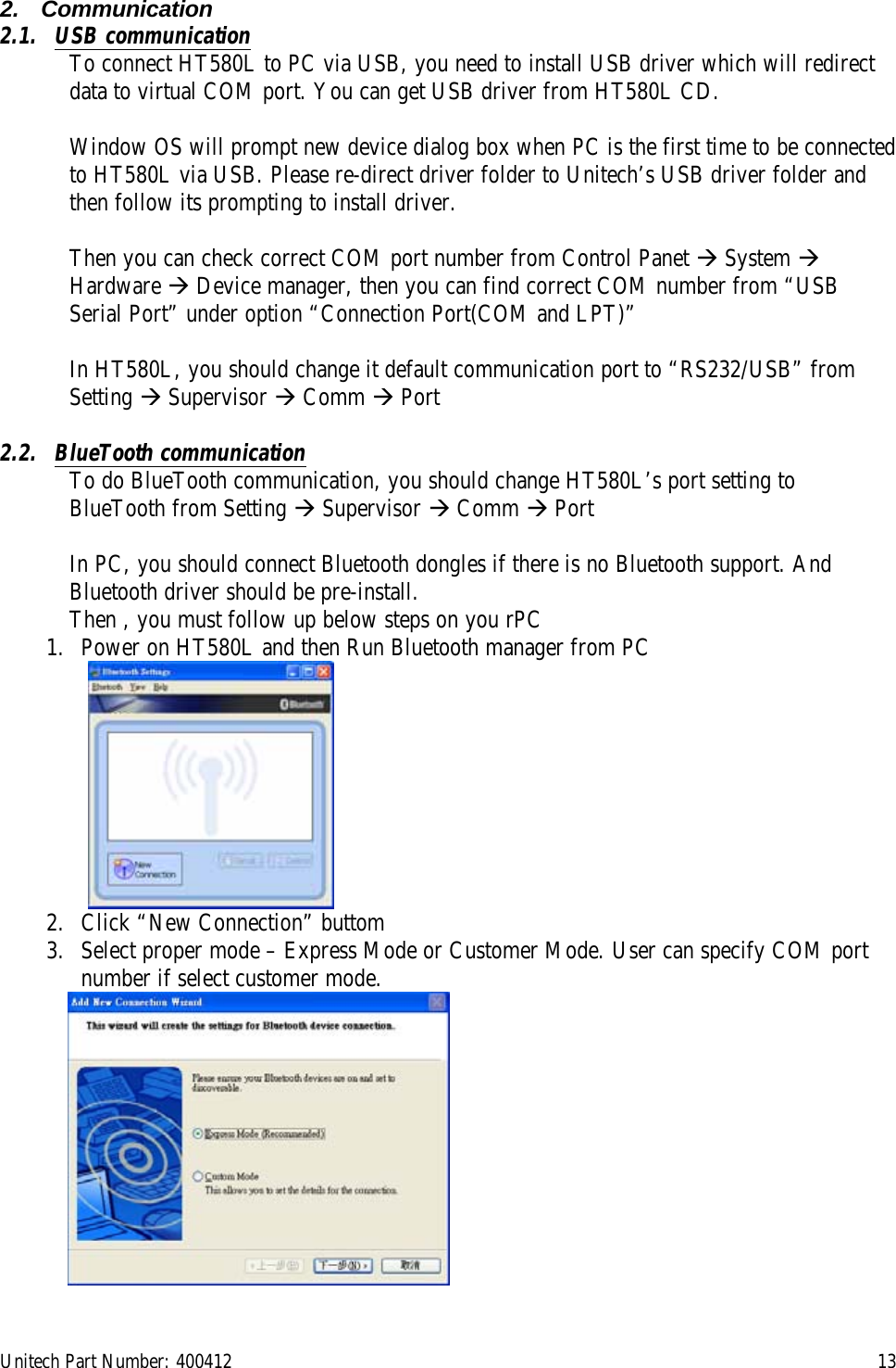 Unitech Part Number: 400412    13 2. Communication 2.1. USB communication To connect HT580L to PC via USB, you need to install USB driver which will redirect data to virtual COM port. You can get USB driver from HT580L CD.  Window OS will prompt new device dialog box when PC is the first time to be connected to HT580L via USB. Please re-direct driver folder to Unitech’s USB driver folder and then follow its prompting to install driver.  Then you can check correct COM port number from Control Panet  System  Hardware  Device manager, then you can find correct COM number from “USB Serial Port” under option “Connection Port(COM and LPT)”   In HT580L, you should change it default communication port to “RS232/USB” from Setting  Supervisor  Comm  Port   2.2. BlueTooth communication To do BlueTooth communication, you should change HT580L’s port setting to BlueTooth from Setting  Supervisor  Comm  Port  In PC, you should connect Bluetooth dongles if there is no Bluetooth support. And Bluetooth driver should be pre-install.  Then , you must follow up below steps on you rPC 1.  Power on HT580L and then Run Bluetooth manager from PC    2.  Click “New Connection” buttom 3.  Select proper mode – Express Mode or Customer Mode. User can specify COM port number if select customer mode.  