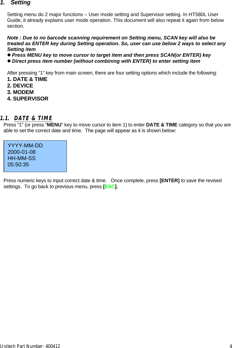 Unitech Part Number: 400412    4  1. Setting  Setting menu do 2 major functions – User mode setting and Supervisor setting. In HT580L User Guide, it already explains user mode operation. This document will also repeat it again from below section.   Note : Due to no barcode scanning requirement on Setting menu, SCAN key will also be treated as ENTER key during Setting operation. So, user can use below 2 ways to select any Setting item  Press MENU key to move cursor to target item and then press SCAN(or ENTER) key   Direct press item number (without combining with ENTER) to enter setting item  After pressing “1” key from main screen, there are four setting options which include the following:  1. DATE &amp; TIME 2. DEVICE 3. MODEM 4. SUPERVISOR   1.1.  DATE &amp; TIME Press “1” (or press “MENU” key to move cursor to item 1) to enter DATE &amp; TIME category so that you are able to set the correct date and time.  The page will appear as it is shown below:         Press numeric keys to input correct date &amp; time.   Once complete, press [ENTER] to save the revised settings.  To go back to previous menu, press [ESC]. YYYY-MM-DD 2000-01-08 HH-MM-SS 05:50:35 