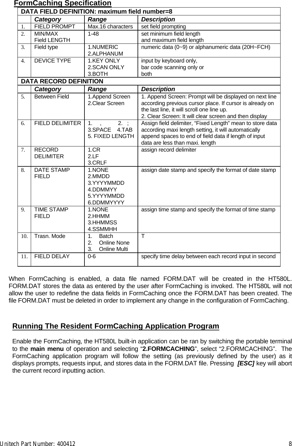 Unitech Part Number: 400412    8 FormCaching Specification DATA FIELD DEFINITION: maximum field number=8  Category Range  Description 1.  FIELD PROMPT  Max.16 characters set field prompting 2.  MIN/MAX Field LENGTH  1-48  set minimum field length and maximum field length 3.  Field type  1.NUMERIC 2.ALPHANUM  numeric data (0~9) or alphanumeric data (20H~FCH) 4.  DEVICE TYPE  1.KEY ONLY 2.SCAN ONLY 3.BOTH input by keyboard only, bar code scanning only or  both DATA RECORD DEFINITION  Category Range  Description 5.  Between Field  1.Append Screen 2.Clear Screen  1. Append Screen: Prompt will be displayed on next line according previous cursor place. If cursor is already on the last line, it will scroll one line up. 2. Clear Screen: It will clear screen and then display  6.  FIELD DELIMITER  1.     ,           2.   ; 3.SPACE    4.TAB5. FIXED LENGTHAssign field delimiter, “Fixed Length” mean to store data according maxi length setting, it will automatically append spaces to end of field data if length of input data are less than maxi. length 7.  RECORD DELIMITER  1.CR 2.LF 3.CRLF assign record delimiter 8.  DATE STAMP FIELD  1.NONE  2.MMDD   3.YYYYMMDD 4.DDMMYY 5.YYYYMMDD 6.DDMMYYYY assign date stamp and specify the format of date stamp 9.  TIME STAMP FIELD  1.NONE 2.HHMM 3.HHMMSS 4.SSMMHH assign time stamp and specify the format of time stamp 10.  Trasn. Mode  1.  Batch 2. Online None 3. Online Multi T   11.  FIELD DELAY  0-6  specify time delay between each record input in second When FormCaching is enabled, a data file named FORM.DAT will be created in the HT580L. FORM.DAT stores the data as entered by the user after FormCaching is invoked. The HT580L will not allow the user to redefine the data fields in FormCaching once the FORM.DAT has been created. The file FORM.DAT must be deleted in order to implement any change in the configuration of FormCaching.   Running The Resident FormCaching Application Program  Enable the FormCaching, the HT580L built-in application can be ran by switching the portable terminal to the main menu of operation and selecting “2.FORMCACHING”, select “2.FORMCACHING”.  The FormCaching application program will follow the setting (as previously defined by the user) as it displays prompts, requests input, and stores data in the FORM.DAT file. Pressing  [ESC] key will abort the current record inputting action.   