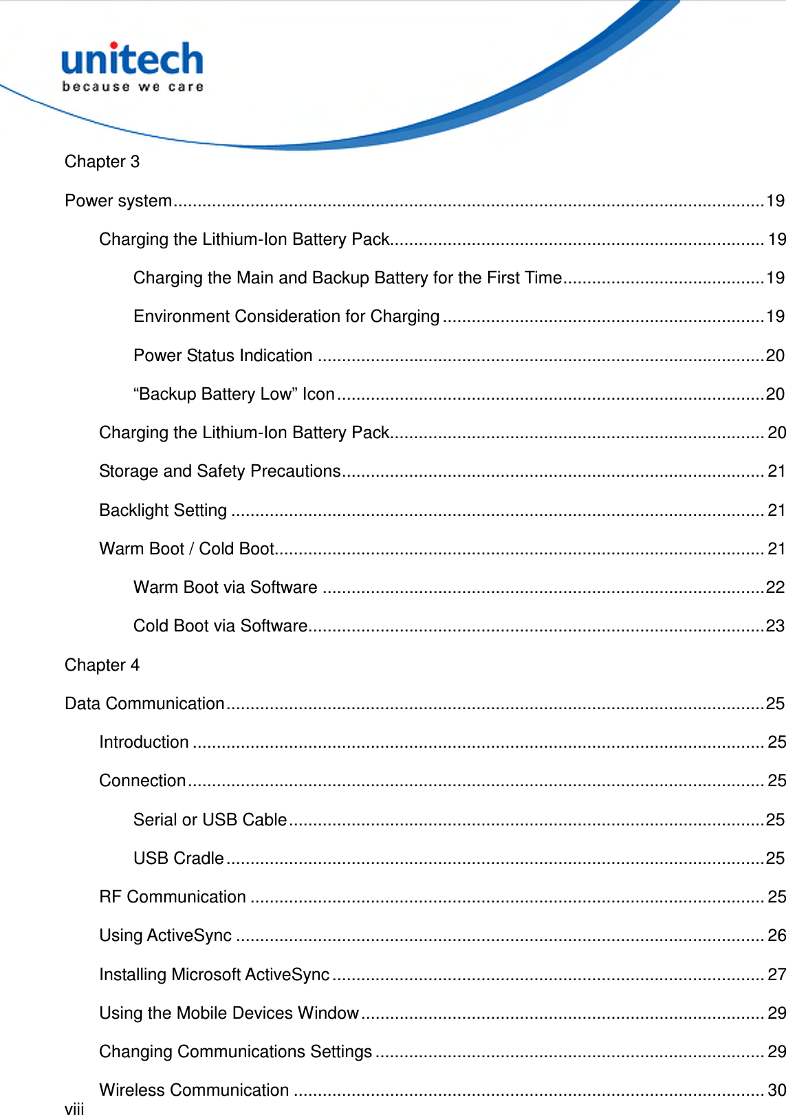  viii  Chapter 3 Power system...........................................................................................................................19 Charging the Lithium-Ion Battery Pack.............................................................................. 19 Charging the Main and Backup Battery for the First Time..........................................19 Environment Consideration for Charging ...................................................................19 Power Status Indication .............................................................................................20 “Backup Battery Low” Icon.........................................................................................20 Charging the Lithium-Ion Battery Pack.............................................................................. 20 Storage and Safety Precautions........................................................................................ 21 Backlight Setting ............................................................................................................... 21 Warm Boot / Cold Boot...................................................................................................... 21 Warm Boot via Software ............................................................................................22 Cold Boot via Software...............................................................................................23 Chapter 4 Data Communication................................................................................................................25 Introduction ....................................................................................................................... 25 Connection........................................................................................................................ 25 Serial or USB Cable...................................................................................................25 USB Cradle................................................................................................................25 RF Communication ........................................................................................................... 25 Using ActiveSync .............................................................................................................. 26 Installing Microsoft ActiveSync .......................................................................................... 27 Using the Mobile Devices Window.................................................................................... 29 Changing Communications Settings ................................................................................. 29 Wireless Communication .................................................................................................. 30 