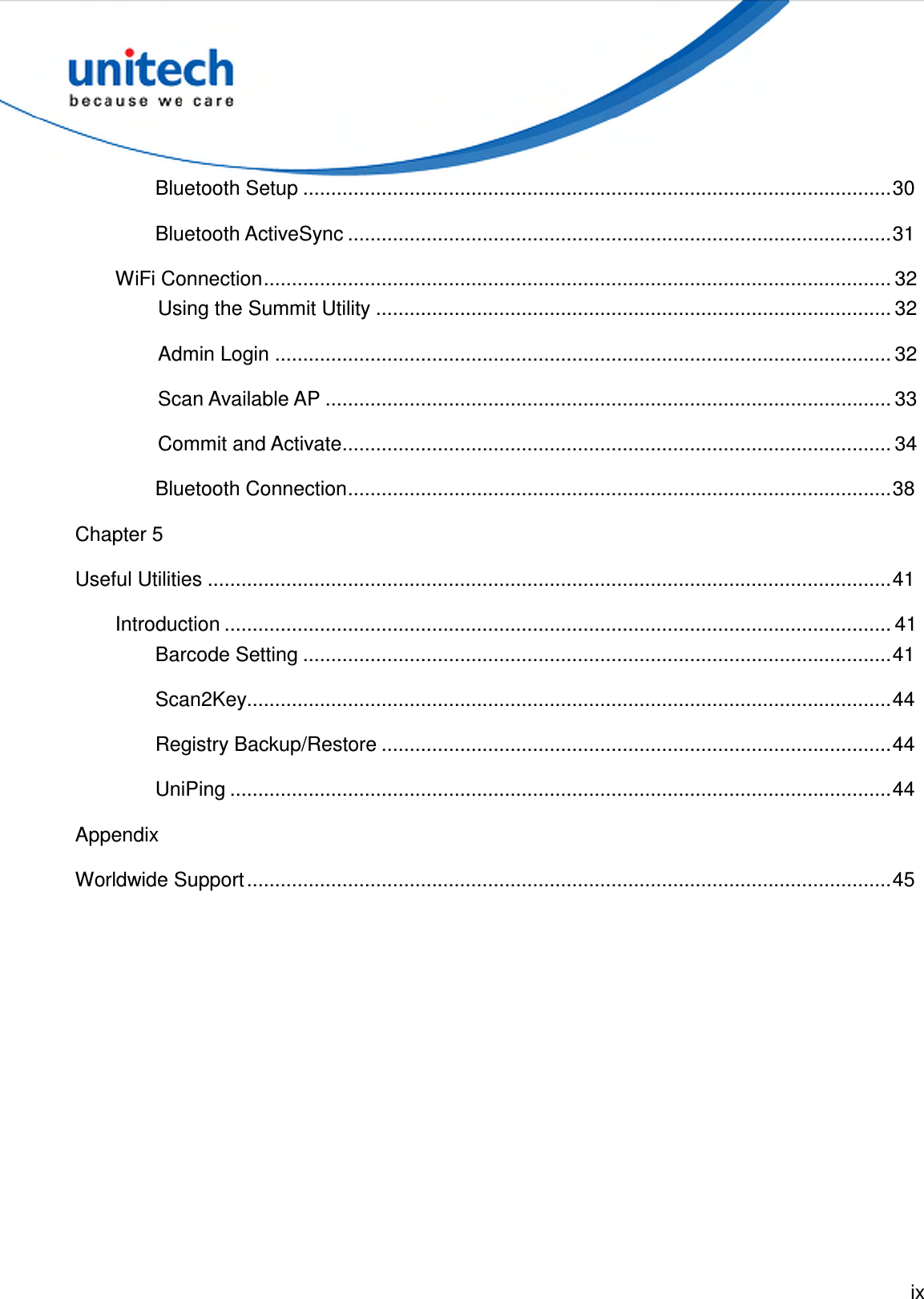  ix  Bluetooth Setup .........................................................................................................30 Bluetooth ActiveSync .................................................................................................31 WiFi Connection................................................................................................................ 32 Using the Summit Utility ............................................................................................ 32 Admin Login .............................................................................................................. 32 Scan Available AP ..................................................................................................... 33 Commit and Activate.................................................................................................. 34 Bluetooth Connection.................................................................................................38 Chapter 5 Useful Utilities ..........................................................................................................................41 Introduction ....................................................................................................................... 41 Barcode Setting .........................................................................................................41 Scan2Key...................................................................................................................44 Registry Backup/Restore ...........................................................................................44 UniPing ......................................................................................................................44 Appendix Worldwide Support...................................................................................................................45 