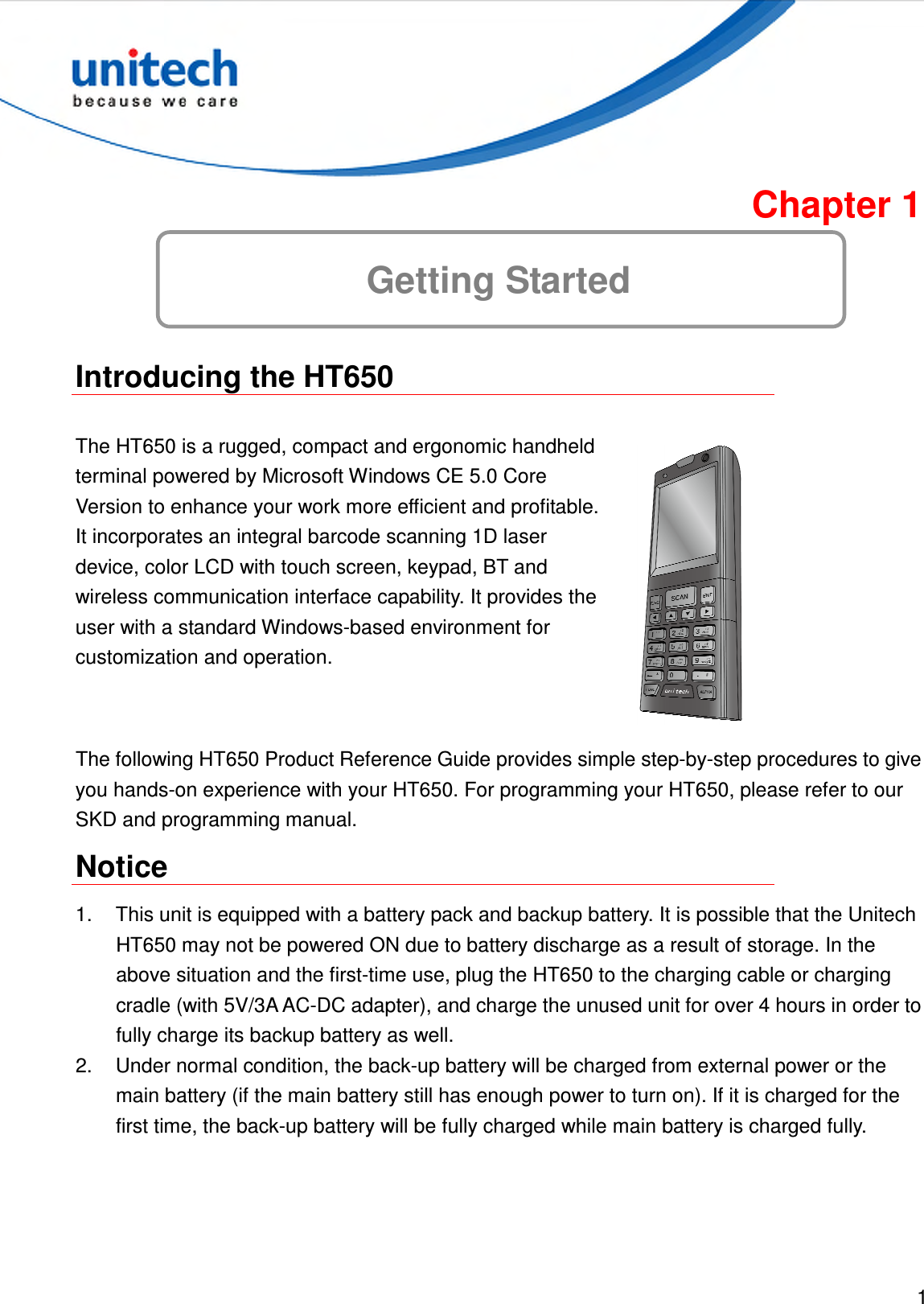  1  Chapter 1 Getting Started  Introducing the HT650  The HT650 is a rugged, compact and ergonomic handheld terminal powered by Microsoft Windows CE 5.0 Core Version to enhance your work more efficient and profitable. It incorporates an integral barcode scanning 1D laser device, color LCD with touch screen, keypad, BT and wireless communication interface capability. It provides the user with a standard Windows-based environment for customization and operation.  The following HT650 Product Reference Guide provides simple step-by-step procedures to give you hands-on experience with your HT650. For programming your HT650, please refer to our SKD and programming manual. Notice 1.  This unit is equipped with a battery pack and backup battery. It is possible that the Unitech HT650 may not be powered ON due to battery discharge as a result of storage. In the above situation and the first-time use, plug the HT650 to the charging cable or charging cradle (with 5V/3A AC-DC adapter), and charge the unused unit for over 4 hours in order to fully charge its backup battery as well. 2.  Under normal condition, the back-up battery will be charged from external power or the main battery (if the main battery still has enough power to turn on). If it is charged for the first time, the back-up battery will be fully charged while main battery is charged fully. 