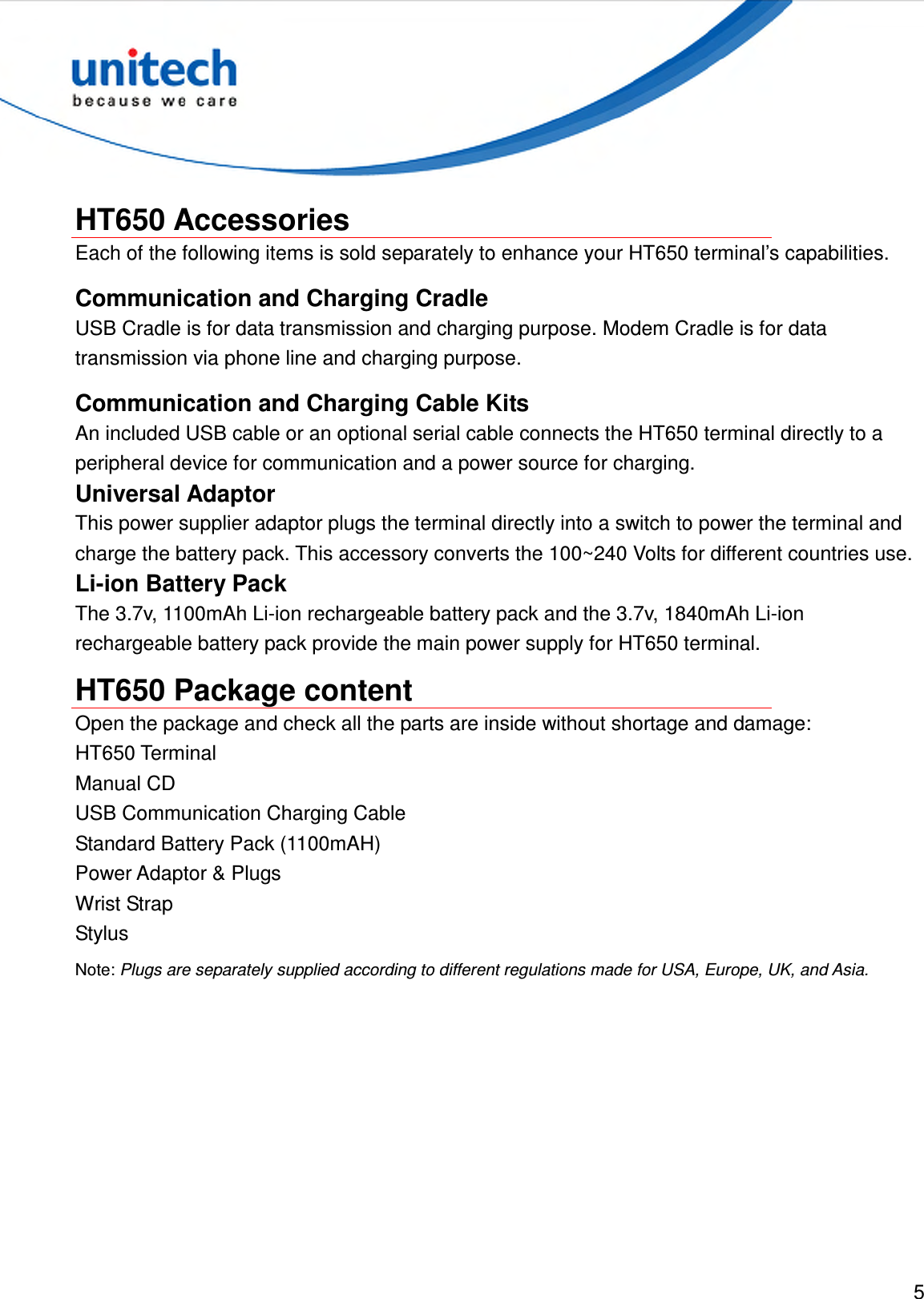  5   HT650 Accessories Each of the following items is sold separately to enhance your HT650 terminal’s capabilities. Communication and Charging Cradle USB Cradle is for data transmission and charging purpose. Modem Cradle is for data transmission via phone line and charging purpose. Communication and Charging Cable Kits An included USB cable or an optional serial cable connects the HT650 terminal directly to a peripheral device for communication and a power source for charging. Universal Adaptor This power supplier adaptor plugs the terminal directly into a switch to power the terminal and charge the battery pack. This accessory converts the 100~240 Volts for different countries use. Li-ion Battery Pack The 3.7v, 1100mAh Li-ion rechargeable battery pack and the 3.7v, 1840mAh Li-ion rechargeable battery pack provide the main power supply for HT650 terminal. HT650 Package content Open the package and check all the parts are inside without shortage and damage: HT650 Terminal Manual CD USB Communication Charging Cable Standard Battery Pack (1100mAH) Power Adaptor &amp; Plugs Wrist Strap Stylus Note: Plugs are separately supplied according to different regulations made for USA, Europe, UK, and Asia. 