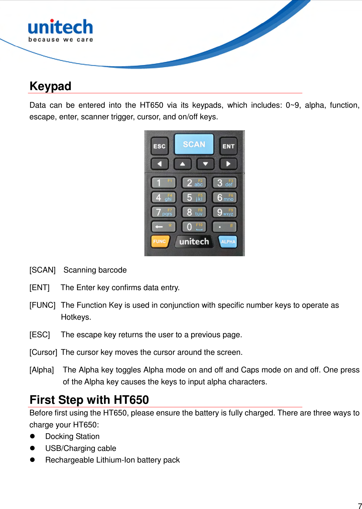  7   Keypad Data  can  be  entered  into  the  HT650  via  its  keypads,  which  includes:  0~9,  alpha,  function, escape, enter, scanner trigger, cursor, and on/off keys.  [SCAN]    Scanning barcode   [ENT]  The Enter key confirms data entry. [FUNC]  The Function Key is used in conjunction with specific number keys to operate as Hotkeys. [ESC]  The escape key returns the user to a previous page. [Cursor]  The cursor key moves the cursor around the screen. [Alpha]  The Alpha key toggles Alpha mode on and off and Caps mode on and off. One press of the Alpha key causes the keys to input alpha characters. First Step with HT650 Before first using the HT650, please ensure the battery is fully charged. There are three ways to charge your HT650:   Docking Station   USB/Charging cable   Rechargeable Lithium-Ion battery pack 
