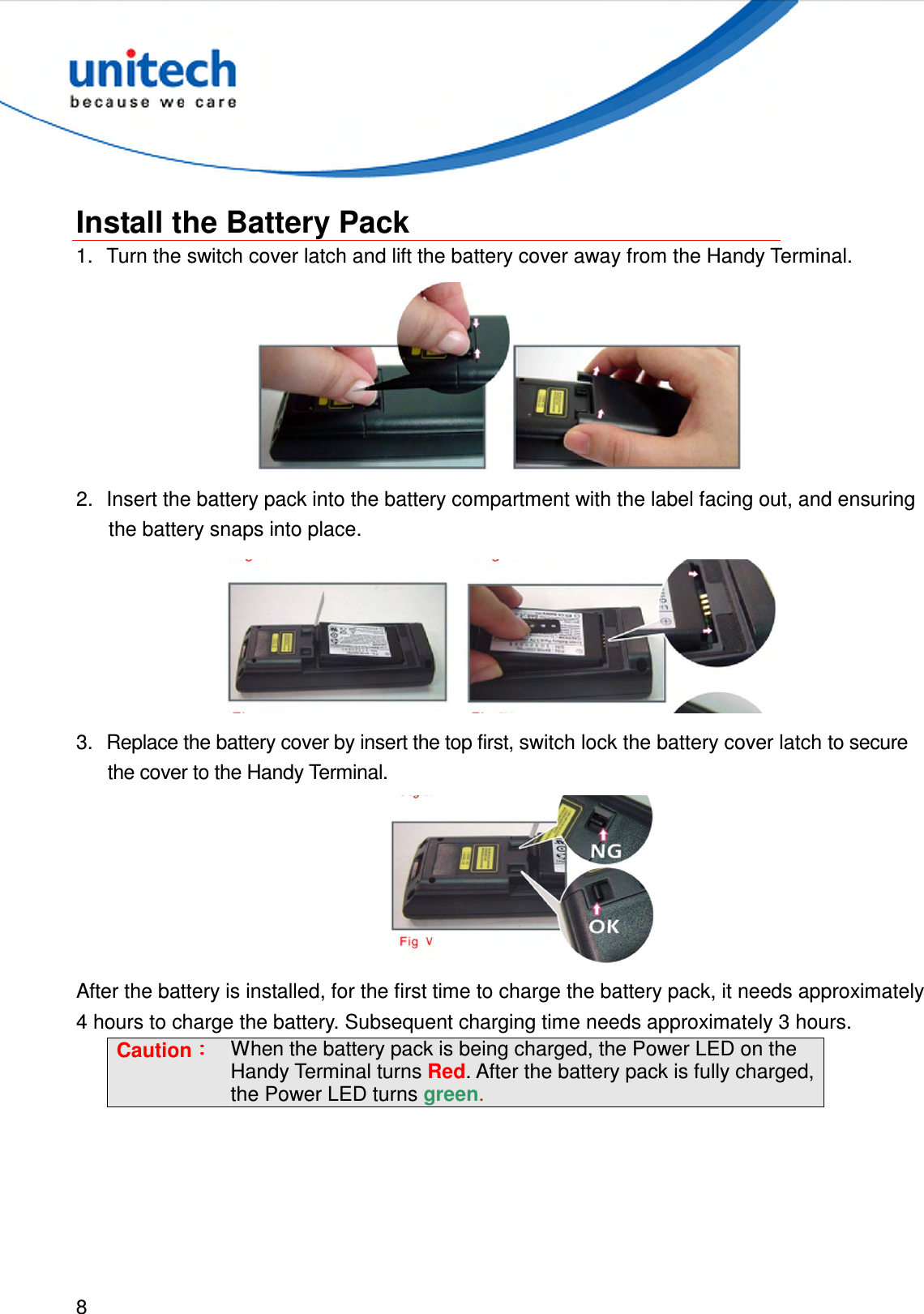  8   Install the Battery Pack 1.  Turn the switch cover latch and lift the battery cover away from the Handy Terminal.  2.  Insert the battery pack into the battery compartment with the label facing out, and ensuring the battery snaps into place.  3.  Replace the battery cover by insert the top first, switch lock the battery cover latch to secure the cover to the Handy Terminal.  After the battery is installed, for the first time to charge the battery pack, it needs approximately 4 hours to charge the battery. Subsequent charging time needs approximately 3 hours. Caution：：：： When the battery pack is being charged, the Power LED on the Handy Terminal turns Red. After the battery pack is fully charged, the Power LED turns green.  