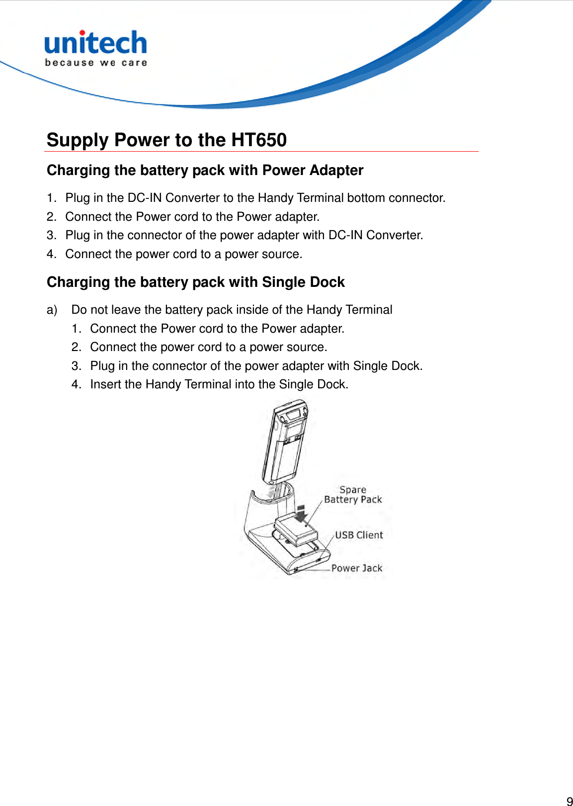  9   Supply Power to the HT650 Charging the battery pack with Power Adapter 1.  Plug in the DC-IN Converter to the Handy Terminal bottom connector. 2.  Connect the Power cord to the Power adapter. 3.  Plug in the connector of the power adapter with DC-IN Converter. 4.  Connect the power cord to a power source. Charging the battery pack with Single Dock a)  Do not leave the battery pack inside of the Handy Terminal 1.  Connect the Power cord to the Power adapter. 2.  Connect the power cord to a power source. 3.  Plug in the connector of the power adapter with Single Dock. 4.  Insert the Handy Terminal into the Single Dock.  