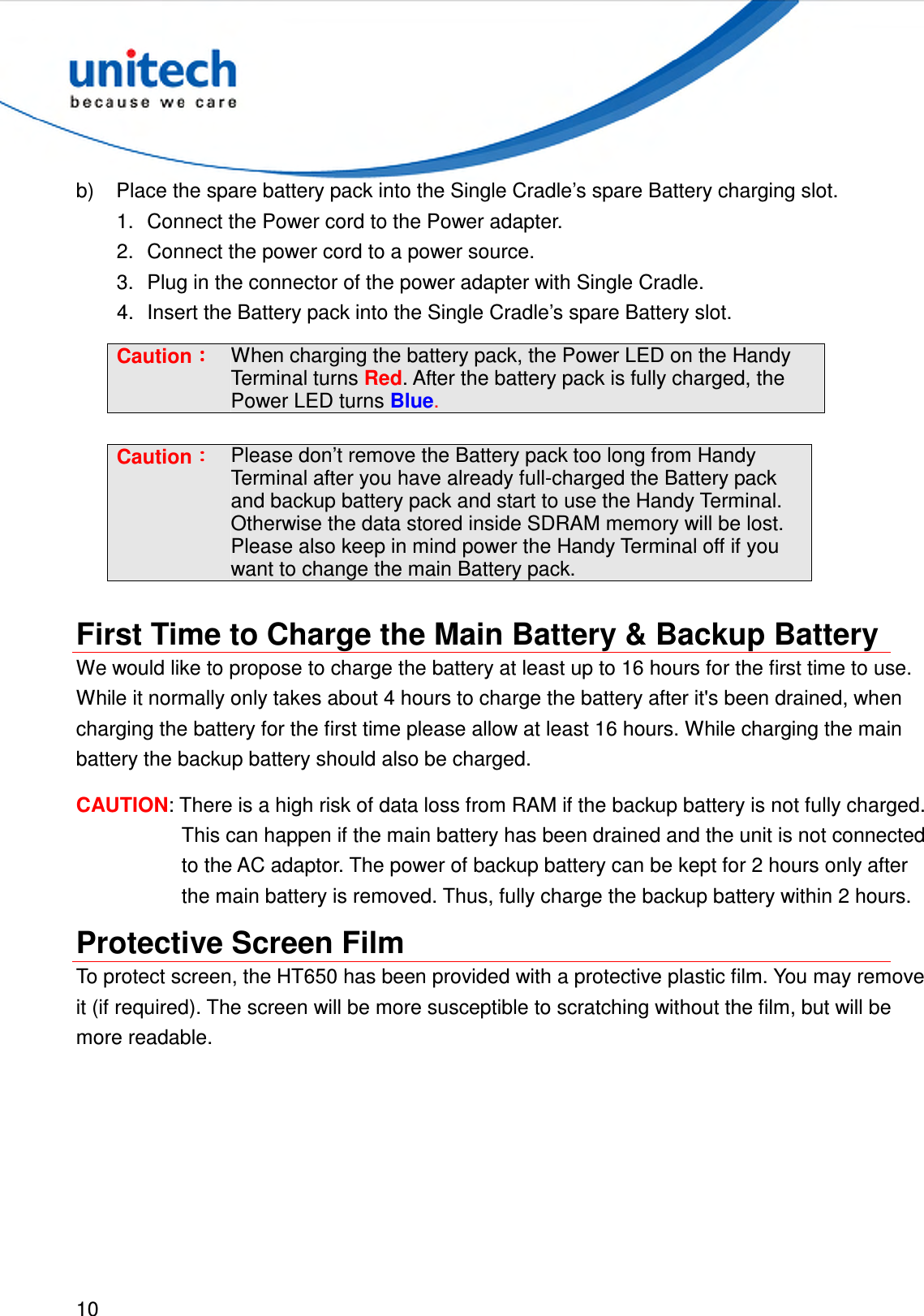  10  b)  Place the spare battery pack into the Single Cradle’s spare Battery charging slot. 1.  Connect the Power cord to the Power adapter. 2.  Connect the power cord to a power source. 3.  Plug in the connector of the power adapter with Single Cradle. 4.  Insert the Battery pack into the Single Cradle’s spare Battery slot. Caution：：：： When charging the battery pack, the Power LED on the Handy Terminal turns Red. After the battery pack is fully charged, the Power LED turns Blue.  Caution：：：： Please don’t remove the Battery pack too long from Handy Terminal after you have already full-charged the Battery pack and backup battery pack and start to use the Handy Terminal. Otherwise the data stored inside SDRAM memory will be lost. Please also keep in mind power the Handy Terminal off if you want to change the main Battery pack.  First Time to Charge the Main Battery &amp; Backup Battery We would like to propose to charge the battery at least up to 16 hours for the first time to use.   While it normally only takes about 4 hours to charge the battery after it&apos;s been drained, when charging the battery for the first time please allow at least 16 hours. While charging the main battery the backup battery should also be charged. CAUTION: There is a high risk of data loss from RAM if the backup battery is not fully charged. This can happen if the main battery has been drained and the unit is not connected to the AC adaptor. The power of backup battery can be kept for 2 hours only after the main battery is removed. Thus, fully charge the backup battery within 2 hours. Protective Screen Film To protect screen, the HT650 has been provided with a protective plastic film. You may remove it (if required). The screen will be more susceptible to scratching without the film, but will be more readable. 