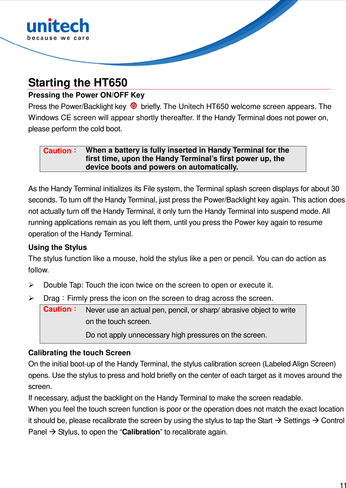  11   Starting the HT650 Pressing the Power ON/OFF Key Press the Power/Backlight key    briefly. The Unitech HT650 welcome screen appears. The Windows CE screen will appear shortly thereafter. If the Handy Terminal does not power on, please perform the cold boot.    Caution：：：： When a battery is fully inserted in Handy Terminal for the first time, upon the Handy Terminal’s first power up, the device boots and powers on automatically.  As the Handy Terminal initializes its File system, the Terminal splash screen displays for about 30 seconds. To turn off the Handy Terminal, just press the Power/Backlight key again. This action does not actually turn off the Handy Terminal, it only turn the Handy Terminal into suspend mode. All running applications remain as you left them, until you press the Power key again to resume operation of the Handy Terminal. Using the Stylus The stylus function like a mouse, hold the stylus like a pen or pencil. You can do action as follow.   Double Tap: Touch the icon twice on the screen to open or execute it.   Drag：Firmly press the icon on the screen to drag across the screen. Caution：：：： Never use an actual pen, pencil, or sharp/ abrasive object to write on the touch screen. Do not apply unnecessary high pressures on the screen. Calibrating the touch Screen On the initial boot-up of the Handy Terminal, the stylus calibration screen (Labeled Align Screen) opens. Use the stylus to press and hold briefly on the center of each target as it moves around the screen. If necessary, adjust the backlight on the Handy Terminal to make the screen readable. When you feel the touch screen function is poor or the operation does not match the exact location it should be, please recalibrate the screen by using the stylus to tap the Start  Settings  Control Panel  Stylus, to open the “Calibration” to recalibrate again. 