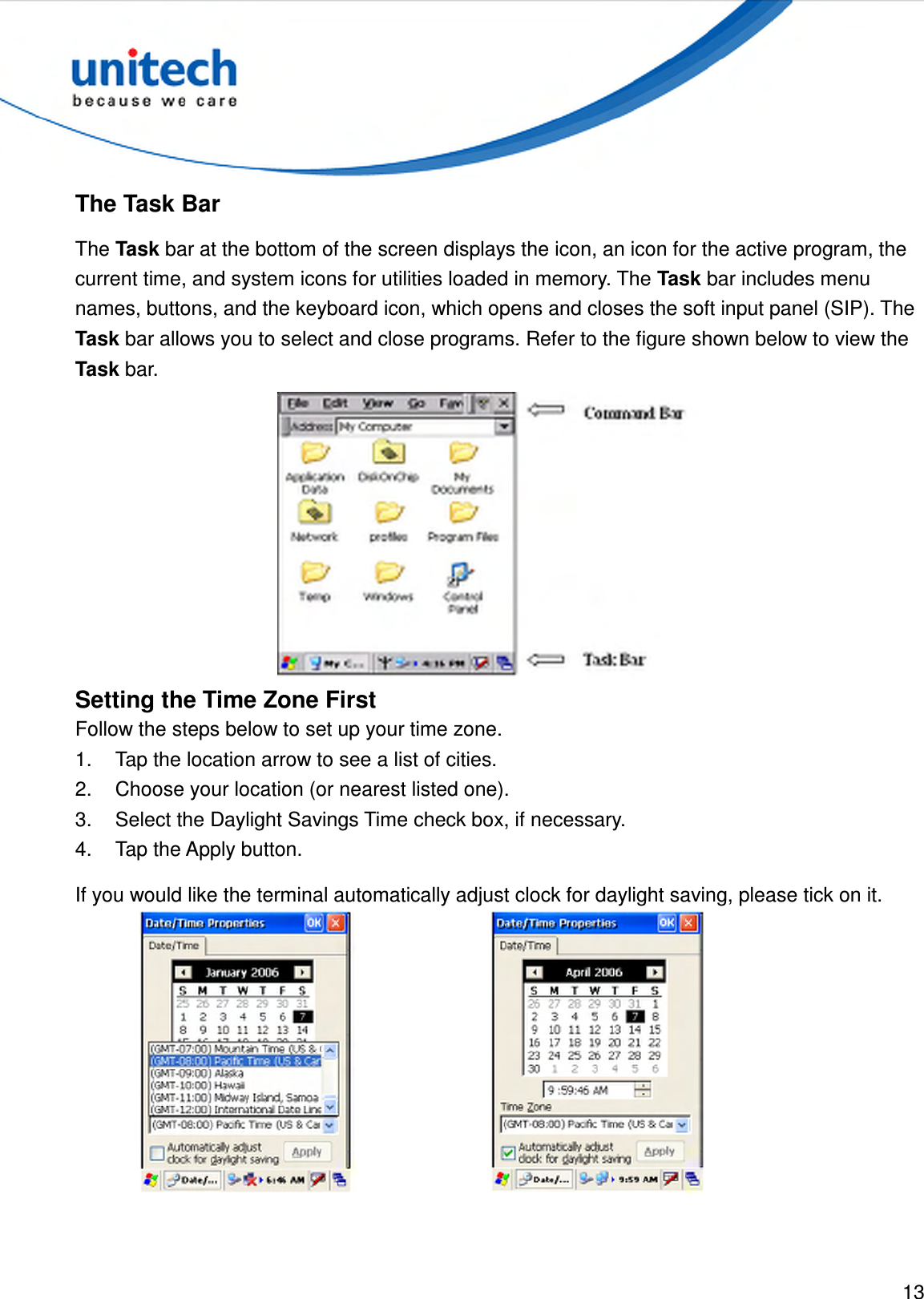  13  The Task Bar The Task bar at the bottom of the screen displays the icon, an icon for the active program, the current time, and system icons for utilities loaded in memory. The Task bar includes menu names, buttons, and the keyboard icon, which opens and closes the soft input panel (SIP). The Task bar allows you to select and close programs. Refer to the figure shown below to view the Task bar.  Setting the Time Zone First Follow the steps below to set up your time zone. 1.  Tap the location arrow to see a list of cities. 2.  Choose your location (or nearest listed one). 3.  Select the Daylight Savings Time check box, if necessary. 4.  Tap the Apply button. If you would like the terminal automatically adjust clock for daylight saving, please tick on it.   