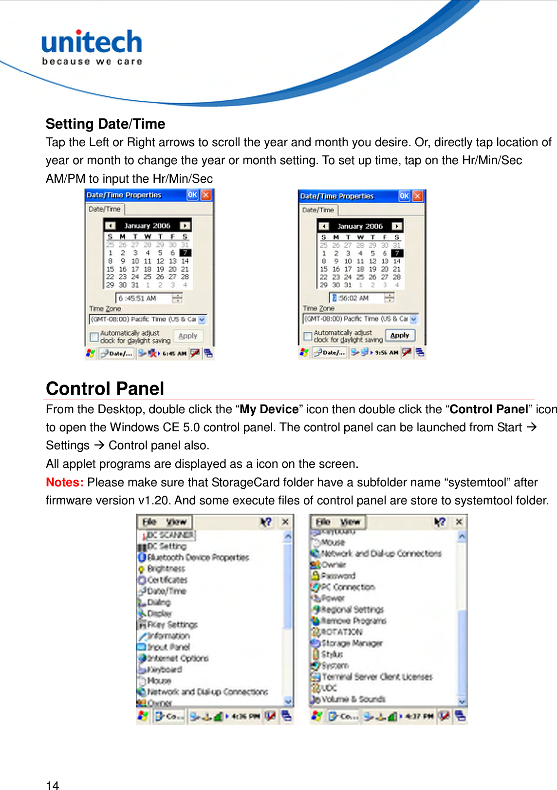  14  Setting Date/Time Tap the Left or Right arrows to scroll the year and month you desire. Or, directly tap location of year or month to change the year or month setting. To set up time, tap on the Hr/Min/Sec AM/PM to input the Hr/Min/Sec    Control Panel From the Desktop, double click the “My Device” icon then double click the “Control Panel” icon to open the Windows CE 5.0 control panel. The control panel can be launched from Start  Settings  Control panel also. All applet programs are displayed as a icon on the screen. Notes: Please make sure that StorageCard folder have a subfolder name “systemtool” after firmware version v1.20. And some execute files of control panel are store to systemtool folder.  