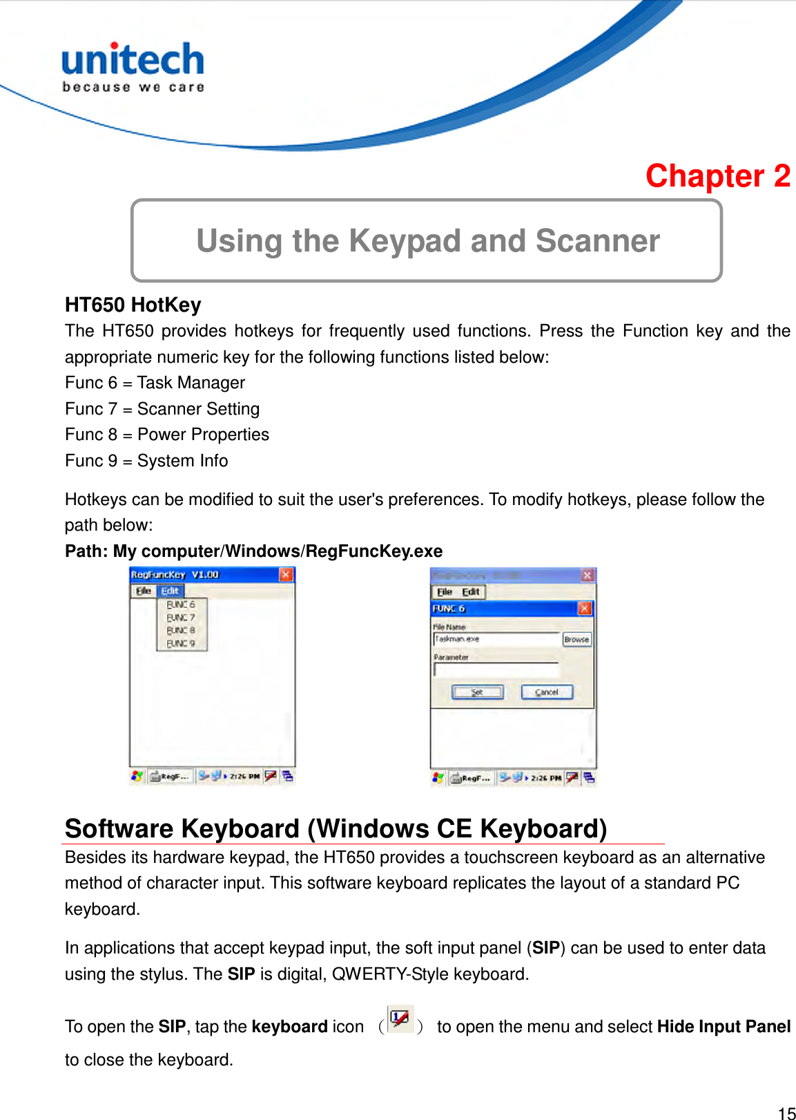  15  Chapter 2 Using the Keypad and Scanner HT650 HotKey The  HT650  provides  hotkeys  for  frequently  used  functions.  Press  the  Function  key  and  the appropriate numeric key for the following functions listed below: Func 6 = Task Manager Func 7 = Scanner Setting   Func 8 = Power Properties   Func 9 = System Info Hotkeys can be modified to suit the user&apos;s preferences. To modify hotkeys, please follow the path below: Path: My computer/Windows/RegFuncKey.exe    Software Keyboard (Windows CE Keyboard) Besides its hardware keypad, the HT650 provides a touchscreen keyboard as an alternative method of character input. This software keyboard replicates the layout of a standard PC keyboard. In applications that accept keypad input, the soft input panel (SIP) can be used to enter data using the stylus. The SIP is digital, QWERTY-Style keyboard. To open the SIP, tap the keyboard icon （）  to open the menu and select Hide Input Panel to close the keyboard. 