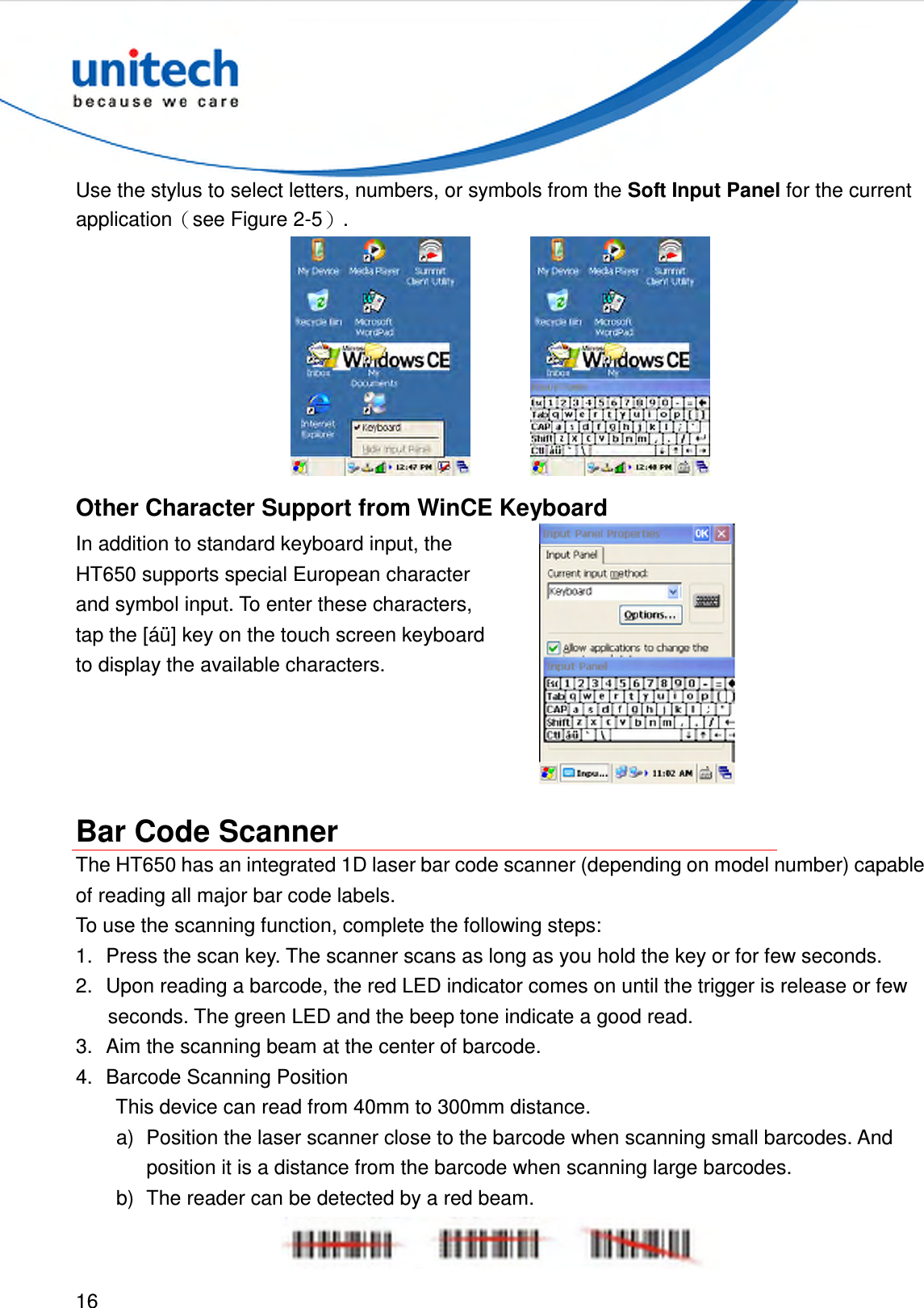  16  Use the stylus to select letters, numbers, or symbols from the Soft Input Panel for the current application（see Figure 2-5）.      Other Character Support from WinCE Keyboard In addition to standard keyboard input, the HT650 supports special European character and symbol input. To enter these characters, tap the [áü] key on the touch screen keyboard to display the available characters.   Bar Code Scanner The HT650 has an integrated 1D laser bar code scanner (depending on model number) capable of reading all major bar code labels. To use the scanning function, complete the following steps: 1.  Press the scan key. The scanner scans as long as you hold the key or for few seconds. 2.  Upon reading a barcode, the red LED indicator comes on until the trigger is release or few seconds. The green LED and the beep tone indicate a good read. 3.  Aim the scanning beam at the center of barcode. 4.  Barcode Scanning Position   This device can read from 40mm to 300mm distance. a)  Position the laser scanner close to the barcode when scanning small barcodes. And position it is a distance from the barcode when scanning large barcodes. b)  The reader can be detected by a red beam.  