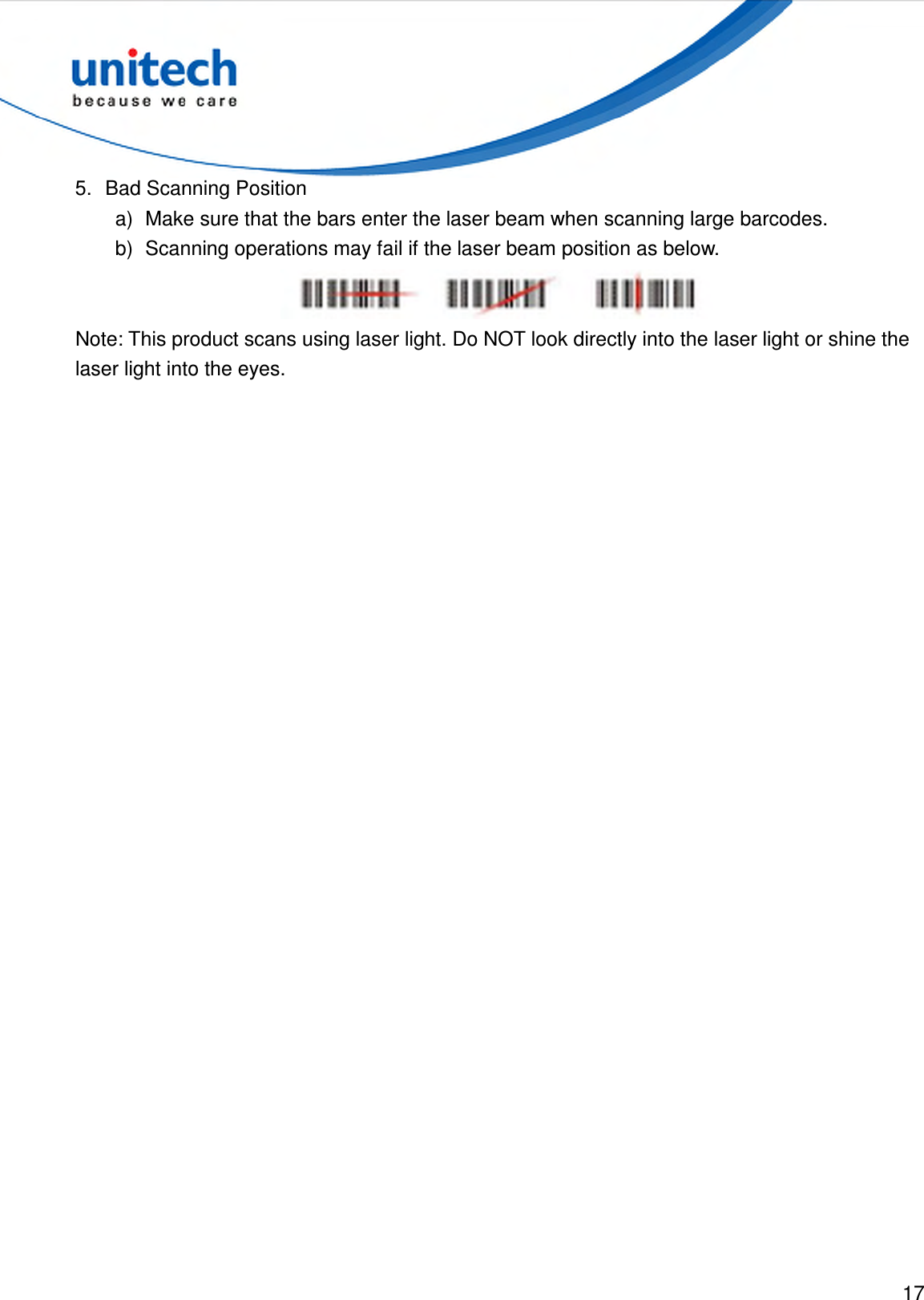  17  5.  Bad Scanning Position a)  Make sure that the bars enter the laser beam when scanning large barcodes. b)  Scanning operations may fail if the laser beam position as below.  Note: This product scans using laser light. Do NOT look directly into the laser light or shine the laser light into the eyes. 