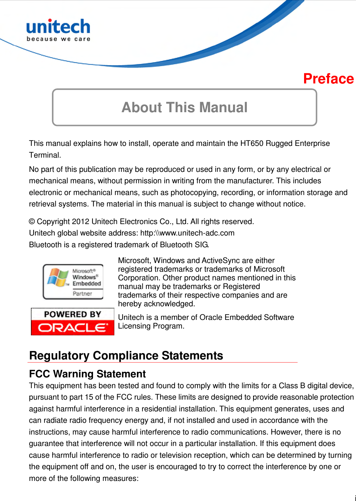  i  About This Manual Preface  This manual explains how to install, operate and maintain the HT650 Rugged Enterprise Terminal. No part of this publication may be reproduced or used in any form, or by any electrical or mechanical means, without permission in writing from the manufacturer. This includes electronic or mechanical means, such as photocopying, recording, or information storage and retrieval systems. The material in this manual is subject to change without notice. © Copyright 2012 Unitech Electronics Co., Ltd. All rights reserved. Unitech global website address: http:\\www.unitech-adc.com Bluetooth is a registered trademark of Bluetooth SIG.  Microsoft, Windows and ActiveSync are either registered trademarks or trademarks of Microsoft Corporation. Other product names mentioned in this manual may be trademarks or Registered trademarks of their respective companies and are hereby acknowledged.  Unitech is a member of Oracle Embedded Software Licensing Program.  Regulatory Compliance Statements FCC Warning Statement This equipment has been tested and found to comply with the limits for a Class B digital device, pursuant to part 15 of the FCC rules. These limits are designed to provide reasonable protection against harmful interference in a residential installation. This equipment generates, uses and can radiate radio frequency energy and, if not installed and used in accordance with the instructions, may cause harmful interference to radio communications. However, there is no guarantee that interference will not occur in a particular installation. If this equipment does cause harmful interference to radio or television reception, which can be determined by turning the equipment off and on, the user is encouraged to try to correct the interference by one or more of the following measures: 