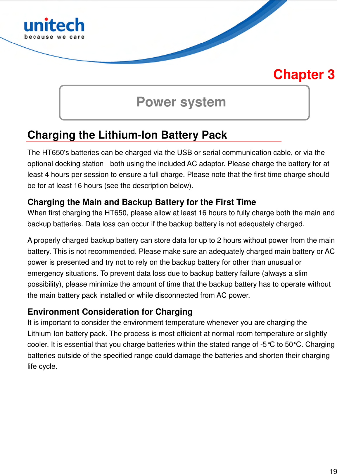  19  Chapter 3 Power system  Charging the Lithium-Ion Battery Pack The HT650&apos;s batteries can be charged via the USB or serial communication cable, or via the optional docking station - both using the included AC adaptor. Please charge the battery for at least 4 hours per session to ensure a full charge. Please note that the first time charge should be for at least 16 hours (see the description below). Charging the Main and Backup Battery for the First Time When first charging the HT650, please allow at least 16 hours to fully charge both the main and backup batteries. Data loss can occur if the backup battery is not adequately charged. A properly charged backup battery can store data for up to 2 hours without power from the main battery. This is not recommended. Please make sure an adequately charged main battery or AC power is presented and try not to rely on the backup battery for other than unusual or emergency situations. To prevent data loss due to backup battery failure (always a slim possibility), please minimize the amount of time that the backup battery has to operate without the main battery pack installed or while disconnected from AC power. Environment Consideration for Charging It is important to consider the environment temperature whenever you are charging the Lithium-Ion battery pack. The process is most efficient at normal room temperature or slightly cooler. It is essential that you charge batteries within the stated range of -5°C to 50°C. Charging batteries outside of the specified range could damage the batteries and shorten their charging life cycle. 