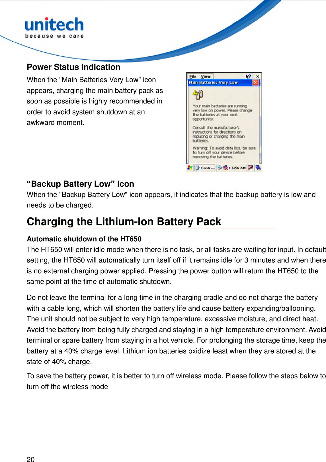  20  Power Status Indication When the &quot;Main Batteries Very Low&quot; icon appears, charging the main battery pack as soon as possible is highly recommended in order to avoid system shutdown at an awkward moment.  “Backup Battery Low” Icon When the &quot;Backup Battery Low&quot; icon appears, it indicates that the backup battery is low and needs to be charged. Charging the Lithium-Ion Battery Pack Automatic shutdown of the HT650 The HT650 will enter idle mode when there is no task, or all tasks are waiting for input. In default setting, the HT650 will automatically turn itself off if it remains idle for 3 minutes and when there is no external charging power applied. Pressing the power button will return the HT650 to the same point at the time of automatic shutdown. Do not leave the terminal for a long time in the charging cradle and do not charge the battery with a cable long, which will shorten the battery life and cause battery expanding/ballooning. The unit should not be subject to very high temperature, excessive moisture, and direct heat. Avoid the battery from being fully charged and staying in a high temperature environment. Avoid terminal or spare battery from staying in a hot vehicle. For prolonging the storage time, keep the battery at a 40% charge level. Lithium ion batteries oxidize least when they are stored at the state of 40% charge. To save the battery power, it is better to turn off wireless mode. Please follow the steps below to turn off the wireless mode 