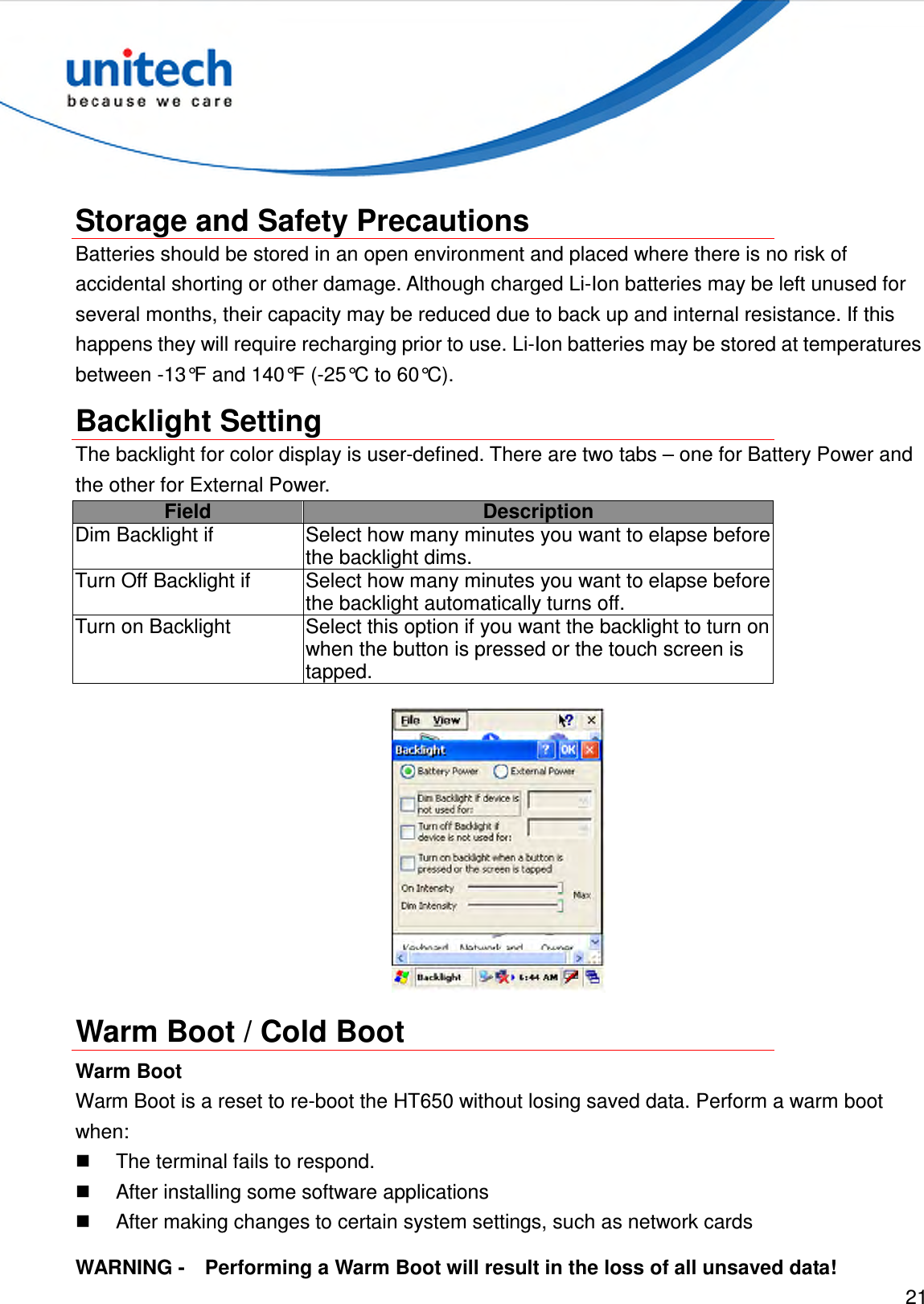  21   Storage and Safety Precautions Batteries should be stored in an open environment and placed where there is no risk of accidental shorting or other damage. Although charged Li-Ion batteries may be left unused for several months, their capacity may be reduced due to back up and internal resistance. If this happens they will require recharging prior to use. Li-Ion batteries may be stored at temperatures between -13°F and 140°F (-25°C to 60°C). Backlight Setting The backlight for color display is user-defined. There are two tabs – one for Battery Power and the other for External Power. Field  Description Dim Backlight if Select how many minutes you want to elapse before the backlight dims. Turn Off Backlight if Select how many minutes you want to elapse before the backlight automatically turns off. Turn on Backlight Select this option if you want the backlight to turn on when the button is pressed or the touch screen is tapped.  Warm Boot / Cold Boot Warm Boot Warm Boot is a reset to re-boot the HT650 without losing saved data. Perform a warm boot when:   The terminal fails to respond.   After installing some software applications   After making changes to certain system settings, such as network cards WARNING -    Performing a Warm Boot will result in the loss of all unsaved data! 