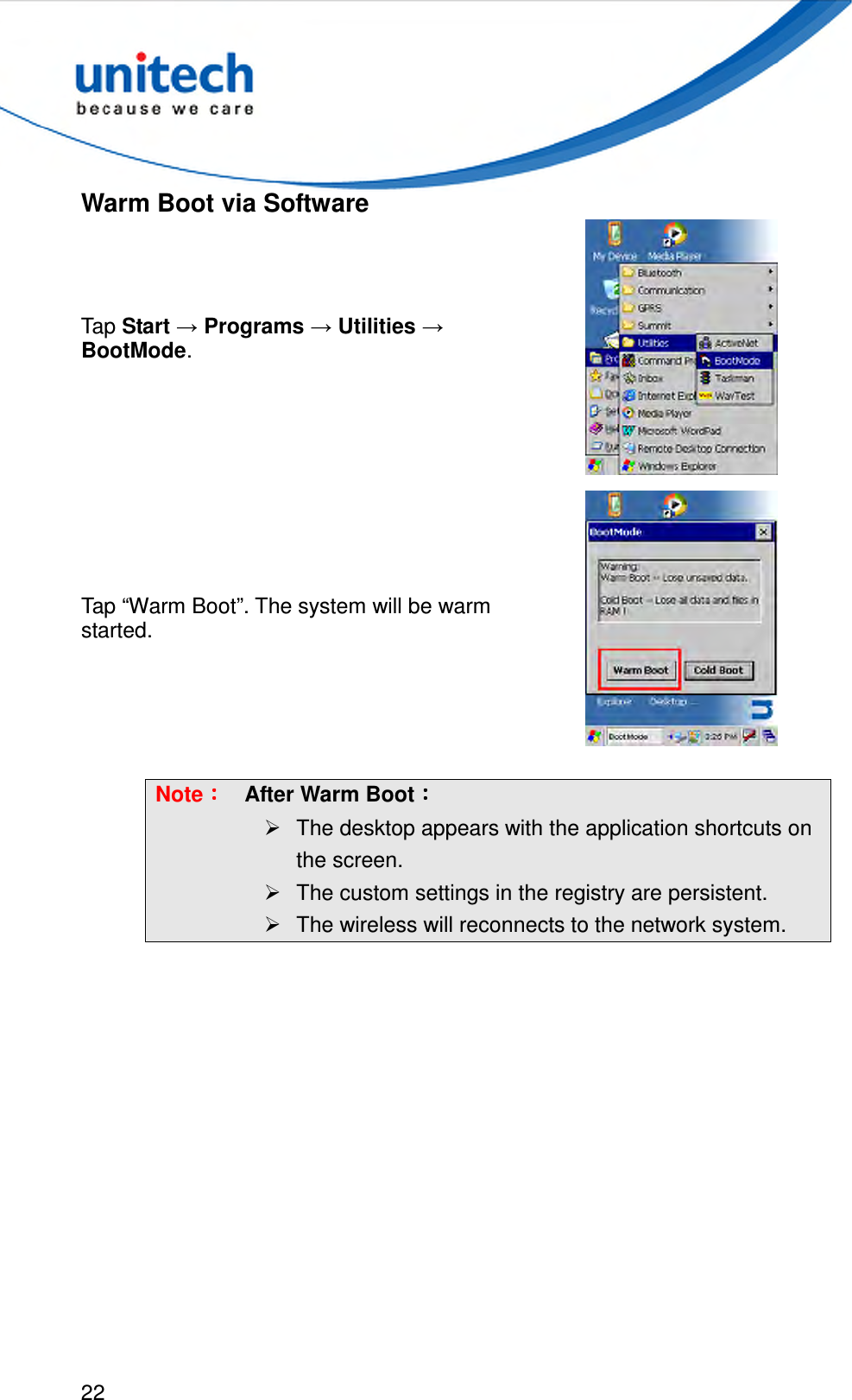  22  Warm Boot via Software Tap Start → Programs → Utilities → BootMode.   Tap “Warm Boot”. The system will be warm started.   Note：：：： After Warm Boot：：：：   The desktop appears with the application shortcuts on the screen.   The custom settings in the registry are persistent.   The wireless will reconnects to the network system.  