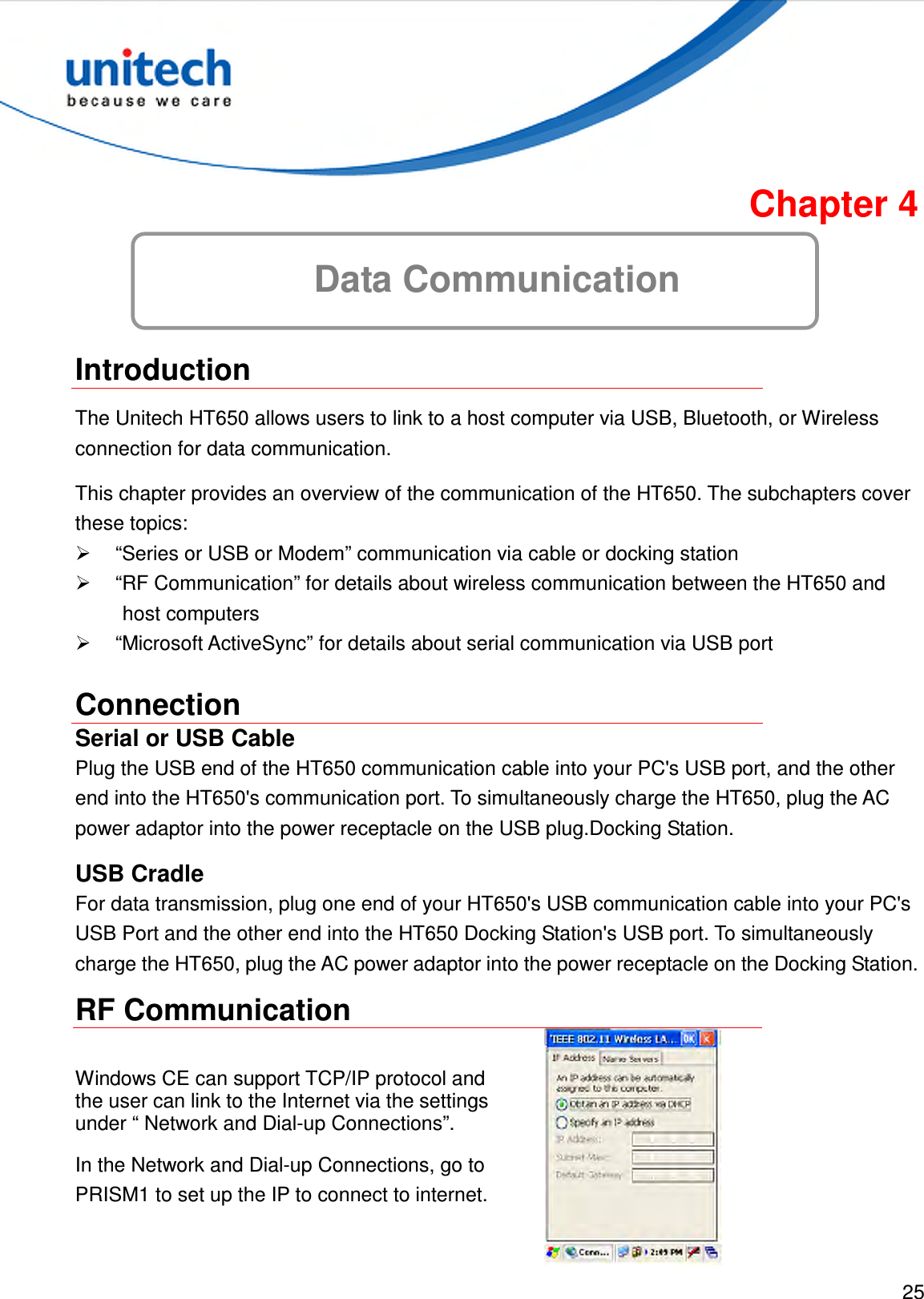 25  Chapter 4 Data Communication  Introduction The Unitech HT650 allows users to link to a host computer via USB, Bluetooth, or Wireless connection for data communication. This chapter provides an overview of the communication of the HT650. The subchapters cover these topics:   “Series or USB or Modem” communication via cable or docking station   “RF Communication” for details about wireless communication between the HT650 and host computers   “Microsoft ActiveSync” for details about serial communication via USB port Connection Serial or USB Cable Plug the USB end of the HT650 communication cable into your PC&apos;s USB port, and the other end into the HT650&apos;s communication port. To simultaneously charge the HT650, plug the AC power adaptor into the power receptacle on the USB plug.Docking Station. USB Cradle For data transmission, plug one end of your HT650&apos;s USB communication cable into your PC&apos;s USB Port and the other end into the HT650 Docking Station&apos;s USB port. To simultaneously charge the HT650, plug the AC power adaptor into the power receptacle on the Docking Station. RF Communication Windows CE can support TCP/IP protocol and the user can link to the Internet via the settings under “ Network and Dial-up Connections”. In the Network and Dial-up Connections, go to PRISM1 to set up the IP to connect to internet.  
