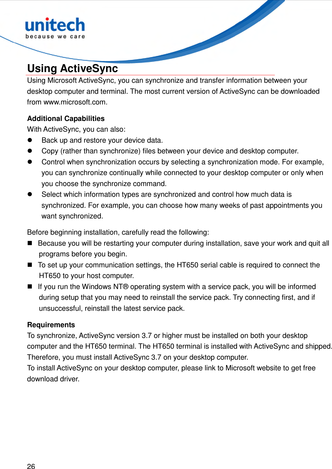  26  Using ActiveSync Using Microsoft ActiveSync, you can synchronize and transfer information between your desktop computer and terminal. The most current version of ActiveSync can be downloaded from www.microsoft.com. Additional Capabilities With ActiveSync, you can also:   Back up and restore your device data.   Copy (rather than synchronize) files between your device and desktop computer.   Control when synchronization occurs by selecting a synchronization mode. For example, you can synchronize continually while connected to your desktop computer or only when you choose the synchronize command.   Select which information types are synchronized and control how much data is synchronized. For example, you can choose how many weeks of past appointments you want synchronized. Before beginning installation, carefully read the following:   Because you will be restarting your computer during installation, save your work and quit all programs before you begin.   To set up your communication settings, the HT650 serial cable is required to connect the HT650 to your host computer.   If you run the Windows NT® operating system with a service pack, you will be informed during setup that you may need to reinstall the service pack. Try connecting first, and if unsuccessful, reinstall the latest service pack. Requirements To synchronize, ActiveSync version 3.7 or higher must be installed on both your desktop computer and the HT650 terminal. The HT650 terminal is installed with ActiveSync and shipped. Therefore, you must install ActiveSync 3.7 on your desktop computer. To install ActiveSync on your desktop computer, please link to Microsoft website to get free download driver. 