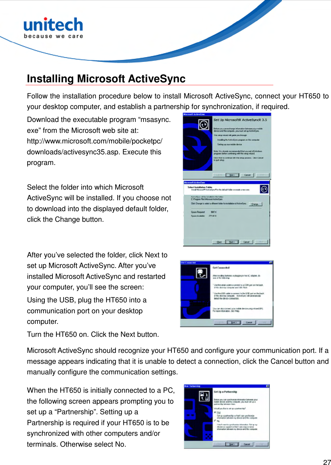  27   Installing Microsoft ActiveSync Follow the installation procedure below to install Microsoft ActiveSync, connect your HT650 to your desktop computer, and establish a partnership for synchronization, if required. Download the executable program “msasync.     exe” from the Microsoft web site at:   http://www.microsoft.com/mobile/pocketpc/ downloads/activesync35.asp. Execute this program.  Select the folder into which Microsoft ActiveSync will be installed. If you choose not to download into the displayed default folder, click the Change button.  After you’ve selected the folder, click Next to set up Microsoft ActiveSync. After you’ve installed Microsoft ActiveSync and restarted your computer, you’ll see the screen: Using the USB, plug the HT650 into a communication port on your desktop computer. Turn the HT650 on. Click the Next button.  Microsoft ActiveSync should recognize your HT650 and configure your communication port. If a message appears indicating that it is unable to detect a connection, click the Cancel button and manually configure the communication settings. When the HT650 is initially connected to a PC, the following screen appears prompting you to set up a “Partnership”. Setting up a Partnership is required if your HT650 is to be synchronized with other computers and/or terminals. Otherwise select No.   
