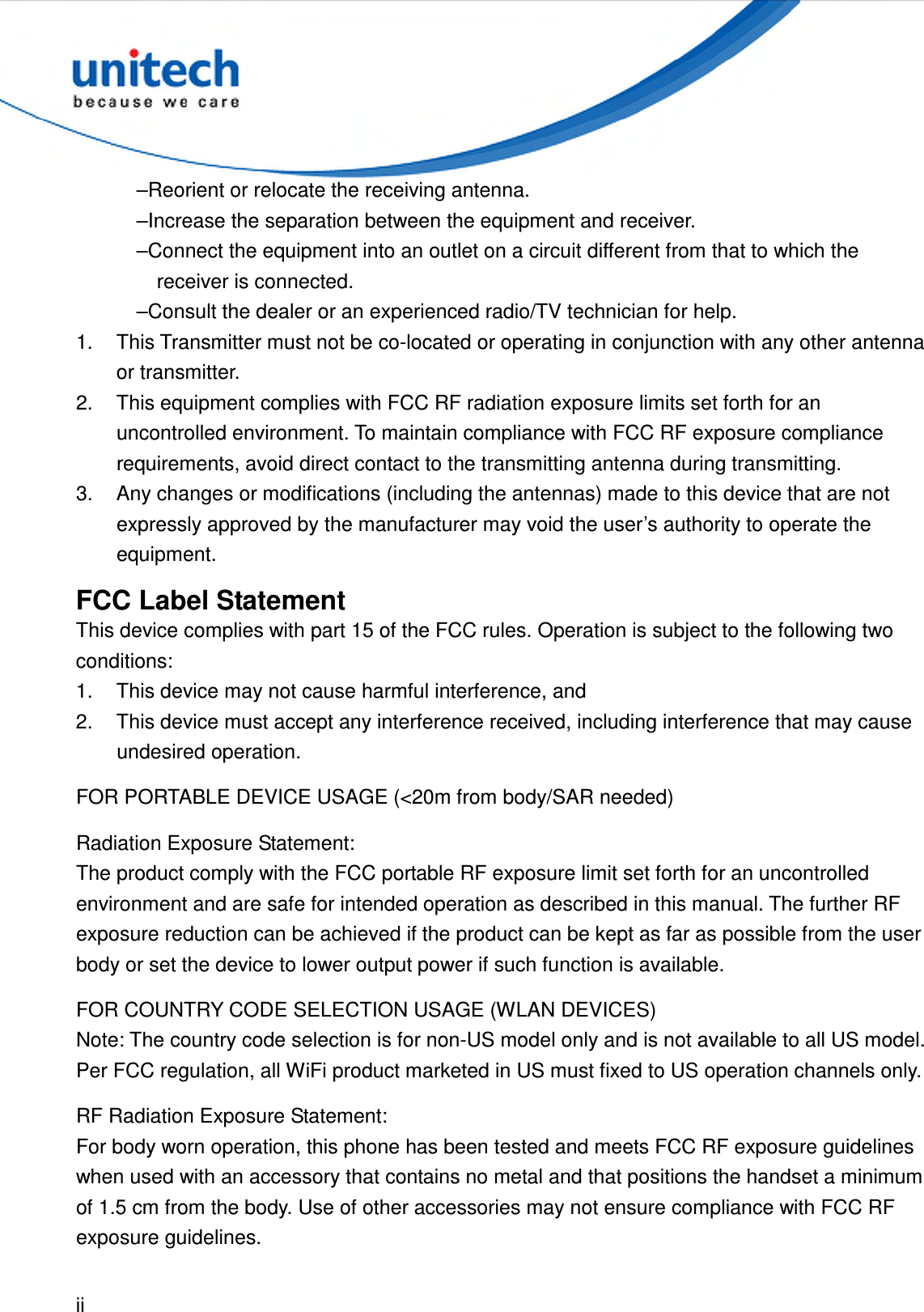  ii  –Reorient or relocate the receiving antenna. –Increase the separation between the equipment and receiver. –Connect the equipment into an outlet on a circuit different from that to which the receiver is connected. –Consult the dealer or an experienced radio/TV technician for help. 1.  This Transmitter must not be co-located or operating in conjunction with any other antenna or transmitter. 2.  This equipment complies with FCC RF radiation exposure limits set forth for an uncontrolled environment. To maintain compliance with FCC RF exposure compliance requirements, avoid direct contact to the transmitting antenna during transmitting. 3.  Any changes or modifications (including the antennas) made to this device that are not expressly approved by the manufacturer may void the user’s authority to operate the equipment. FCC Label Statement This device complies with part 15 of the FCC rules. Operation is subject to the following two conditions: 1.  This device may not cause harmful interference, and 2.  This device must accept any interference received, including interference that may cause undesired operation. FOR PORTABLE DEVICE USAGE (&lt;20m from body/SAR needed) Radiation Exposure Statement: The product comply with the FCC portable RF exposure limit set forth for an uncontrolled environment and are safe for intended operation as described in this manual. The further RF exposure reduction can be achieved if the product can be kept as far as possible from the user body or set the device to lower output power if such function is available. FOR COUNTRY CODE SELECTION USAGE (WLAN DEVICES) Note: The country code selection is for non-US model only and is not available to all US model. Per FCC regulation, all WiFi product marketed in US must fixed to US operation channels only. RF Radiation Exposure Statement: For body worn operation, this phone has been tested and meets FCC RF exposure guidelines when used with an accessory that contains no metal and that positions the handset a minimum of 1.5 cm from the body. Use of other accessories may not ensure compliance with FCC RF exposure guidelines. 