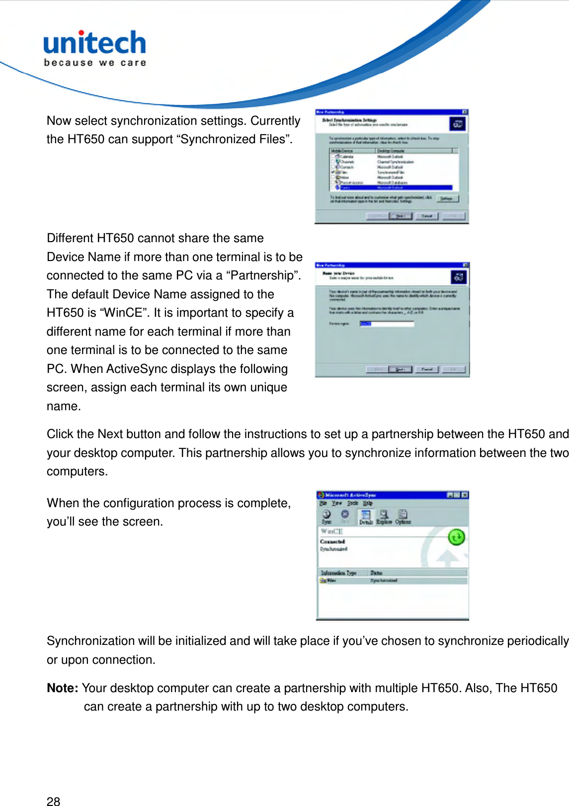  28  Now select synchronization settings. Currently the HT650 can support “Synchronized Files”.  Different HT650 cannot share the same Device Name if more than one terminal is to be connected to the same PC via a “Partnership”. The default Device Name assigned to the HT650 is “WinCE”. It is important to specify a different name for each terminal if more than one terminal is to be connected to the same PC. When ActiveSync displays the following screen, assign each terminal its own unique name.  Click the Next button and follow the instructions to set up a partnership between the HT650 and your desktop computer. This partnership allows you to synchronize information between the two computers. When the configuration process is complete, you’ll see the screen.  Synchronization will be initialized and will take place if you’ve chosen to synchronize periodically or upon connection. Note: Your desktop computer can create a partnership with multiple HT650. Also, The HT650 can create a partnership with up to two desktop computers. 