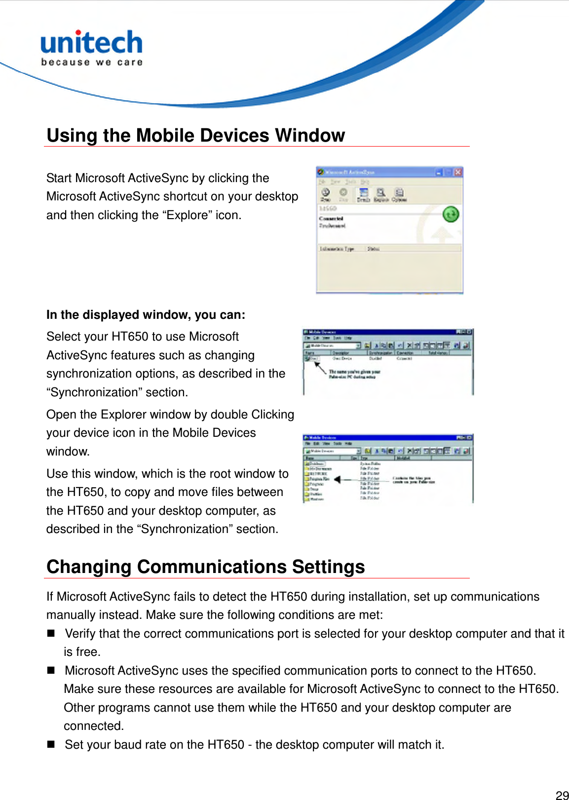  29   Using the Mobile Devices Window  Start Microsoft ActiveSync by clicking the Microsoft ActiveSync shortcut on your desktop and then clicking the “Explore” icon.  In the displayed window, you can: Select your HT650 to use Microsoft ActiveSync features such as changing synchronization options, as described in the “Synchronization” section.  Open the Explorer window by double Clicking your device icon in the Mobile Devices window. Use this window, which is the root window to the HT650, to copy and move files between the HT650 and your desktop computer, as described in the “Synchronization” section.   Changing Communications Settings If Microsoft ActiveSync fails to detect the HT650 during installation, set up communications manually instead. Make sure the following conditions are met:   Verify that the correct communications port is selected for your desktop computer and that it is free.   Microsoft ActiveSync uses the specified communication ports to connect to the HT650. Make sure these resources are available for Microsoft ActiveSync to connect to the HT650. Other programs cannot use them while the HT650 and your desktop computer are connected.   Set your baud rate on the HT650 - the desktop computer will match it. 