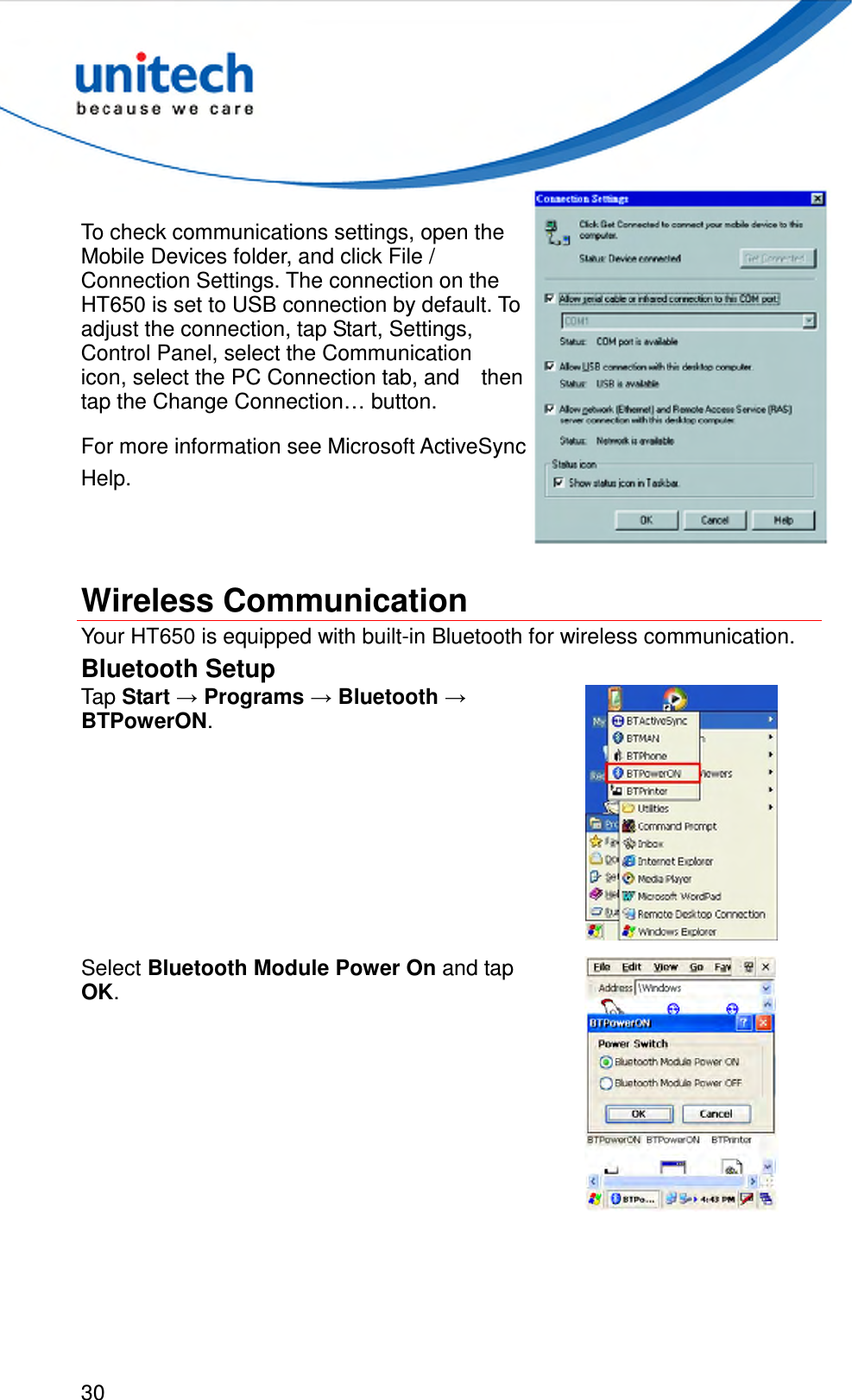  30  To check communications settings, open the Mobile Devices folder, and click File / Connection Settings. The connection on the HT650 is set to USB connection by default. To   adjust the connection, tap Start, Settings, Control Panel, select the Communication   icon, select the PC Connection tab, and    then tap the Change Connection… button. For more information see Microsoft ActiveSync Help.   Wireless Communication Your HT650 is equipped with built-in Bluetooth for wireless communication. Bluetooth Setup Tap Start → Programs → Bluetooth → BTPowerON.  Select Bluetooth Module Power On and tap OK.  