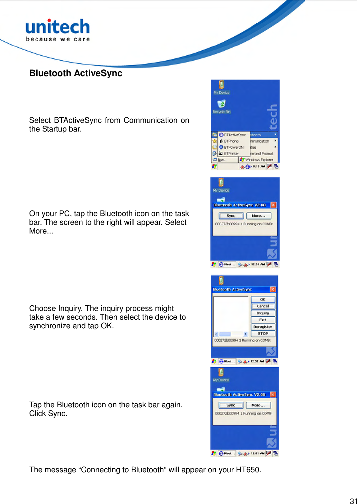  31  Bluetooth ActiveSync Select  BTActiveSync from  Communication  on the Startup bar.  On your PC, tap the Bluetooth icon on the task bar. The screen to the right will appear. Select More...  Choose Inquiry. The inquiry process might take a few seconds. Then select the device to synchronize and tap OK.  Tap the Bluetooth icon on the task bar again. Click Sync.  The message “Connecting to Bluetooth” will appear on your HT650. 